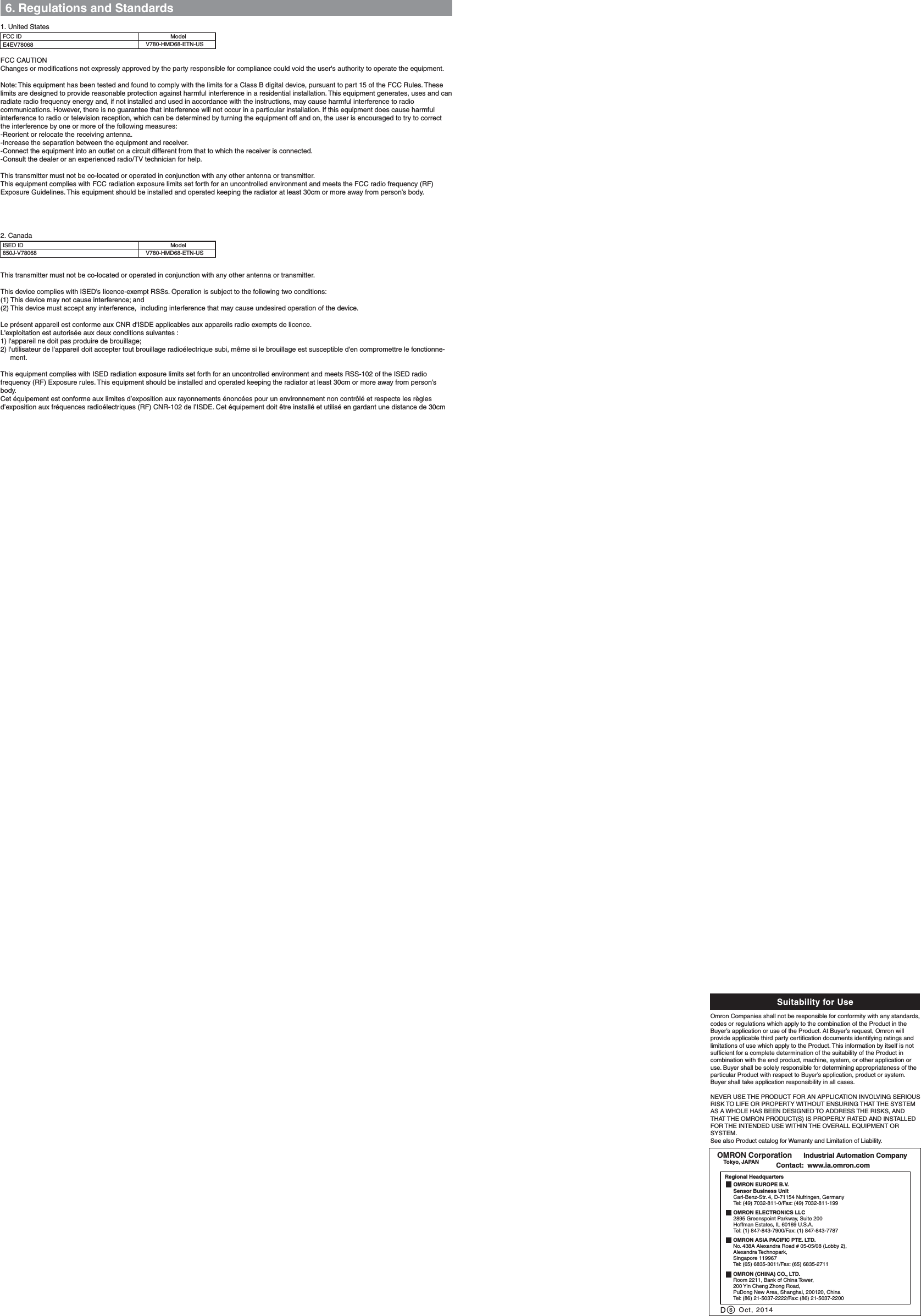 6. Regulations and StandardsFCC CAUTIONChanges or modifications not expressly approved by the party responsible for compliance could void the user&apos;s authority to operate the equipment.Note: This equipment has been tested and found to comply with the limits for a Class B digital device, pursuant to part 15 of the FCC Rules. These limits are designed to provide reasonable protection against harmful interference in a residential installation. This equipment generates, uses and can radiate radio frequency energy and, if not installed and used in accordance with the instructions, may cause harmful interference to radio communications. However, there is no guarantee that interference will not occur in a particular installation. If this equipment does cause harmful interference to radio or television reception, which can be determined by turning the equipment off and on, the user is encouraged to try to correct the interference by one or more of the following measures:-Reorient or relocate the receiving antenna.-Increase the separation between the equipment and receiver.-Connect the equipment into an outlet on a circuit different from that to which the receiver is connected.-Consult the dealer or an experienced radio/TV technician for help.This transmitter must not be co-located or operated in conjunction with any other antenna or transmitter.This equipment complies with FCC radiation exposure limits set forth for an uncontrolled environment and meets the FCC radio frequency (RF) Exposure Guidelines. This equipment should be installed and operated keeping the radiator at least 30cm or more away from person’s body.This transmitter must not be co-located or operated in conjunction with any other antenna or transmitter.This device complies with ISED’s Iicence-exempt RSSs. Operation is subject to the following two conditions:(1) This device may not cause interference; and(2) This device must accept any interference,  including interference that may cause undesired operation of the device.Le présent appareil est conforme aux CNR d&apos;ISDE applicables aux appareils radio exempts de licence. L&apos;exploitation est autorisée aux deux conditions suivantes :1) l&apos;appareil ne doit pas produire de brouillage;2) l&apos;utilisateur de l&apos;appareil doit accepter tout brouillage radioélectrique subi, même si le brouillage est susceptible d&apos;en compromettre le fonctionne-ment.This equipment complies with ISED radiation exposure limits set forth for an uncontrolled environment and meets RSS-102 of the ISED radio frequency (RF) Exposure rules. This equipment should be installed and operated keeping the radiator at least 30cm or more away from person’s body. Cet équipement est conforme aux limites d’exposition aux rayonnements énoncées pour un environnement non contrôlé et respecte les règles d’exposition aux fréquences radioélectriques (RF) CNR-102 de l’ISDE. Cet équipement doit être installé et utilisé en gardant une distance de 30cm ModelE4EV78068 V780-HMD68-ETN-USFCC IDSuitability for UsesOmron Companies shall not be responsible for conformity with any standards, codes or regulations which apply to the combination of the Product in the Buyer’s application or use of the Product. At Buyer’s request, Omron will provide applicable third party certification documents identifying ratings and limitations of use which apply to the Product. This information by itself is not sufficient for a complete determination of the suitability of the Product in combination with the end product, machine, system, or other application or use. Buyer shall be solely responsible for determining appropriateness of the particular Product with respect to Buyer’s application, product or system. Buyer shall take application responsibility in all cases. NEVER USE THE PRODUCT FOR AN APPLICATION INVOLVING SERIOUS RISK TO LIFE OR PROPERTY WITHOUT ENSURING THAT THE SYSTEM AS A WHOLE HAS BEEN DESIGNED TO ADDRESS THE RISKS, AND THAT THE OMRON PRODUCT(S) IS PROPERLY RATED AND INSTALLED FOR THE INTENDED USE WITHIN THE OVERALL EQUIPMENT OR SYSTEM.See also Product catalog for Warranty and Limitation of Liability.Oct, 2014DOMRON Corporation      Industrial Automation Company Contact:  www.ia.omron.comTokyo, JAPANOMRON ELECTRONICS LLC2895 Greenspoint Parkway, Suite 200Hoffman Estates, IL 60169 U.S.A.Tel: (1) 847-843-7900/Fax: (1) 847-843-7787OMRON ASIA PACIFIC PTE. LTD.No. 438A Alexandra Road # 05-05/08 (Lobby 2), Alexandra Technopark, Singapore 119967Tel: (65) 6835-3011/Fax: (65) 6835-2711OMRON (CHINA) CO., LTD.Room 2211, Bank of China Tower, 200 Yin Cheng Zhong Road, PuDong New Area, Shanghai, 200120, ChinaTel: (86) 21-5037-2222/Fax: (86) 21-5037-2200OMRON EUROPE B.V.Sensor Business UnitCarl-Benz-Str. 4, D-71154 Nufringen, GermanyTel: (49) 7032-811-0/Fax: (49) 7032-811-199Regional Headquarters1. United StatesModel850J-V78068 V780-HMD68-ETN-USISED ID2. Canada