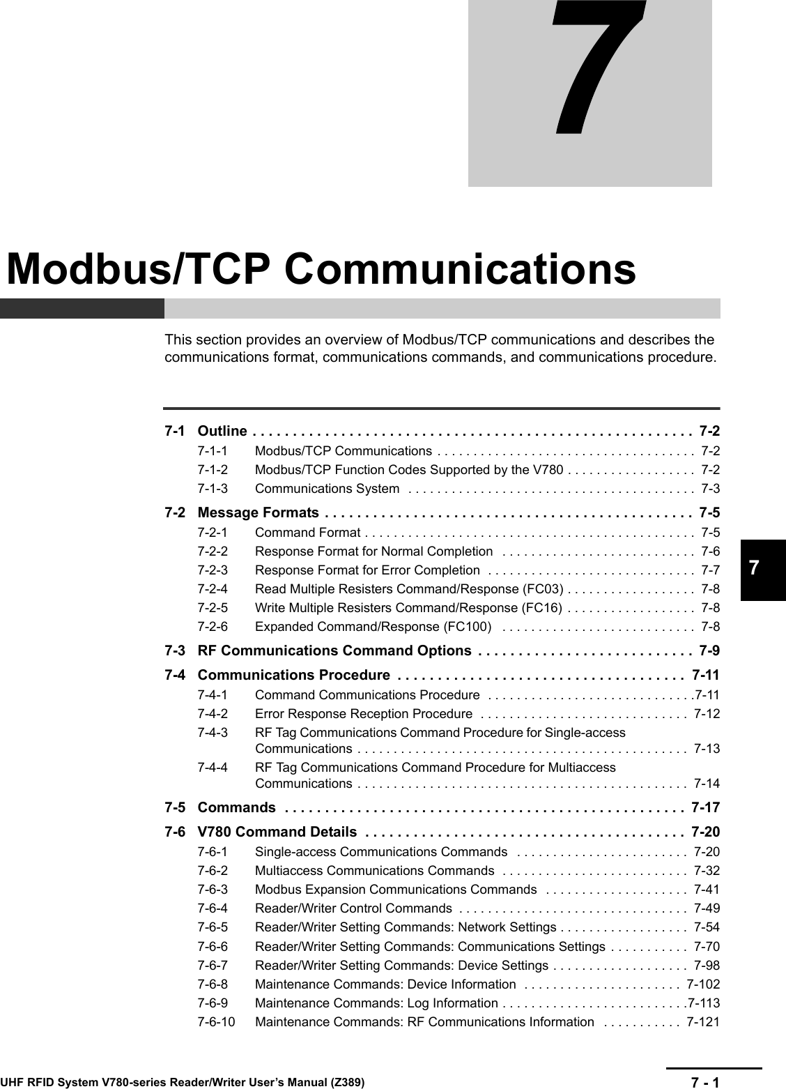 7 - 17UHF RFID System V780-series Reader/Writer User’s Manual (Z389)This section provides an overview of Modbus/TCP communications and describes the communications format, communications commands, and communications procedure.7-1 Outline . . . . . . . . . . . . . . . . . . . . . . . . . . . . . . . . . . . . . . . . . . . . . . . . . . . . . . .  7-27-1-1 Modbus/TCP Communications . . . . . . . . . . . . . . . . . . . . . . . . . . . . . . . . . . . .  7-27-1-2 Modbus/TCP Function Codes Supported by the V780 . . . . . . . . . . . . . . . . . .  7-27-1-3 Communications System  . . . . . . . . . . . . . . . . . . . . . . . . . . . . . . . . . . . . . . . .  7-37-2 Message Formats . . . . . . . . . . . . . . . . . . . . . . . . . . . . . . . . . . . . . . . . . . . . . .  7-57-2-1 Command Format . . . . . . . . . . . . . . . . . . . . . . . . . . . . . . . . . . . . . . . . . . . . . .  7-57-2-2 Response Format for Normal Completion   . . . . . . . . . . . . . . . . . . . . . . . . . . .  7-67-2-3 Response Format for Error Completion  . . . . . . . . . . . . . . . . . . . . . . . . . . . . .  7-77-2-4 Read Multiple Resisters Command/Response (FC03) . . . . . . . . . . . . . . . . . .  7-87-2-5 Write Multiple Resisters Command/Response (FC16)  . . . . . . . . . . . . . . . . . .  7-87-2-6 Expanded Command/Response (FC100)   . . . . . . . . . . . . . . . . . . . . . . . . . . .  7-87-3 RF Communications Command Options  . . . . . . . . . . . . . . . . . . . . . . . . . . .  7-97-4 Communications Procedure  . . . . . . . . . . . . . . . . . . . . . . . . . . . . . . . . . . . .  7-117-4-1 Command Communications Procedure  . . . . . . . . . . . . . . . . . . . . . . . . . . . . .7-117-4-2 Error Response Reception Procedure  . . . . . . . . . . . . . . . . . . . . . . . . . . . . .  7-127-4-3 RF Tag Communications Command Procedure for Single-access Communications . . . . . . . . . . . . . . . . . . . . . . . . . . . . . . . . . . . . . . . . . . . . . .  7-137-4-4 RF Tag Communications Command Procedure for Multiaccess Communications . . . . . . . . . . . . . . . . . . . . . . . . . . . . . . . . . . . . . . . . . . . . . .  7-147-5 Commands  . . . . . . . . . . . . . . . . . . . . . . . . . . . . . . . . . . . . . . . . . . . . . . . . . .  7-177-6 V780 Command Details  . . . . . . . . . . . . . . . . . . . . . . . . . . . . . . . . . . . . . . . .  7-207-6-1 Single-access Communications Commands   . . . . . . . . . . . . . . . . . . . . . . . .  7-207-6-2 Multiaccess Communications Commands  . . . . . . . . . . . . . . . . . . . . . . . . . .  7-327-6-3 Modbus Expansion Communications Commands  . . . . . . . . . . . . . . . . . . . .  7-417-6-4 Reader/Writer Control Commands  . . . . . . . . . . . . . . . . . . . . . . . . . . . . . . . .  7-497-6-5 Reader/Writer Setting Commands: Network Settings . . . . . . . . . . . . . . . . . .  7-547-6-6 Reader/Writer Setting Commands: Communications Settings  . . . . . . . . . . .  7-707-6-7 Reader/Writer Setting Commands: Device Settings . . . . . . . . . . . . . . . . . . .  7-987-6-8 Maintenance Commands: Device Information  . . . . . . . . . . . . . . . . . . . . . .  7-1027-6-9 Maintenance Commands: Log Information . . . . . . . . . . . . . . . . . . . . . . . . . .7-1137-6-10 Maintenance Commands: RF Communications Information   . . . . . . . . . . .  7-121Modbus/TCP Communications
