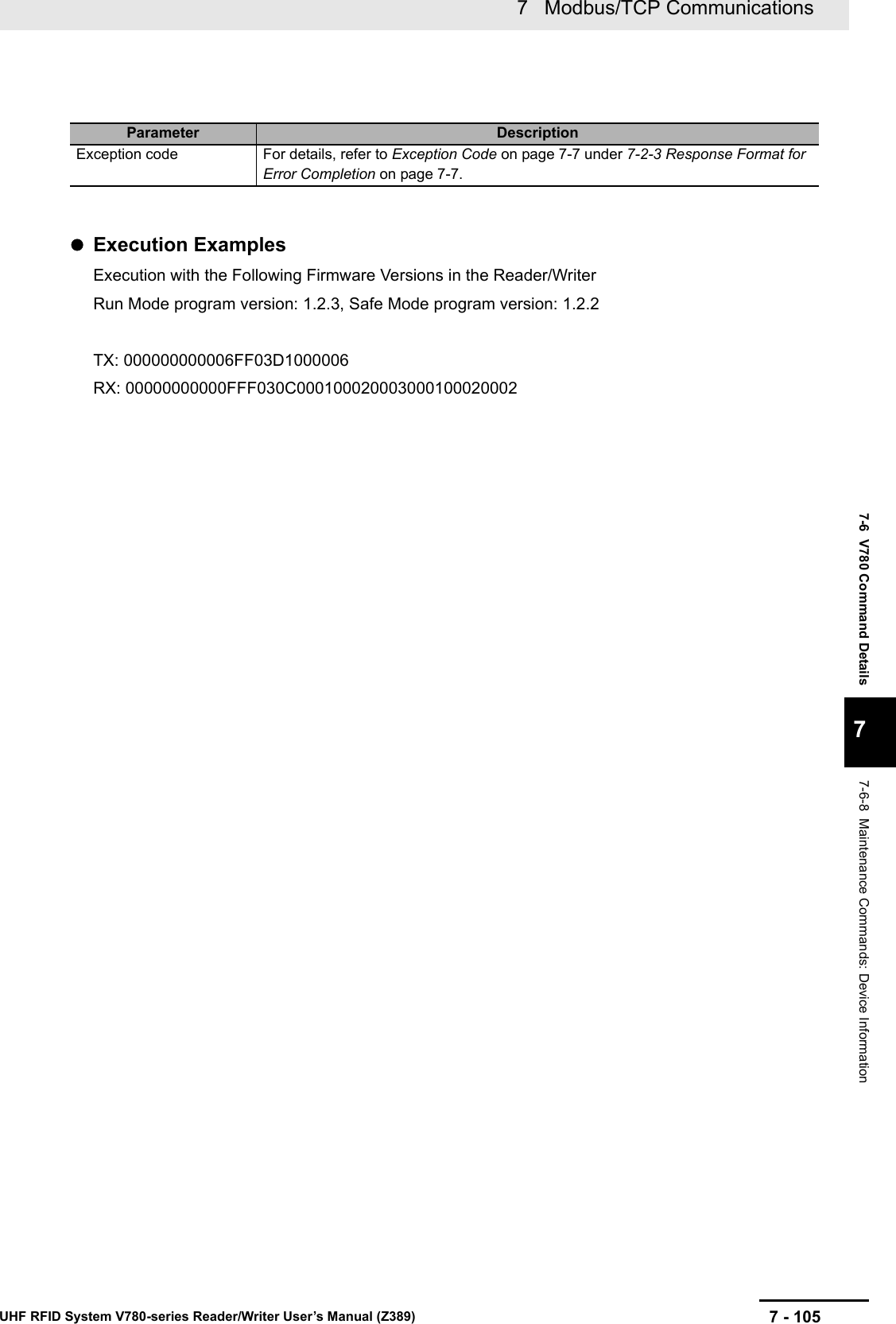 7 - 1057   Modbus/TCP CommunicationsUHF RFID System V780-series Reader/Writer User’s Manual (Z389)7-6  V780 Command Details77-6-8  Maintenance Commands: Device InformationExecution ExamplesExecution with the Following Firmware Versions in the Reader/WriterRun Mode program version: 1.2.3, Safe Mode program version: 1.2.2TX: 000000000006FF03D1000006RX: 00000000000FFF030C000100020003000100020002Parameter DescriptionException code For details, refer to Exception Code on page 7-7 under 7-2-3 Response Format for Error Completion on page 7-7.