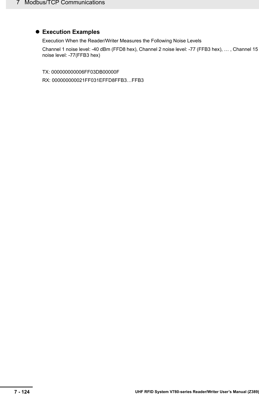 7   Modbus/TCP Communications7 - 124 UHF RFID System V780-series Reader/Writer User’s Manual (Z389)Execution ExamplesExecution When the Reader/Writer Measures the Following Noise LevelsChannel 1 noise level: -40 dBm (FFD8 hex), Channel 2 noise level: -77 (FFB3 hex), … , Channel 15 noise level: -77(FFB3 hex)TX: 000000000006FF03DB00000FRX: 000000000021FF031EFFD8FFB3…FFB3