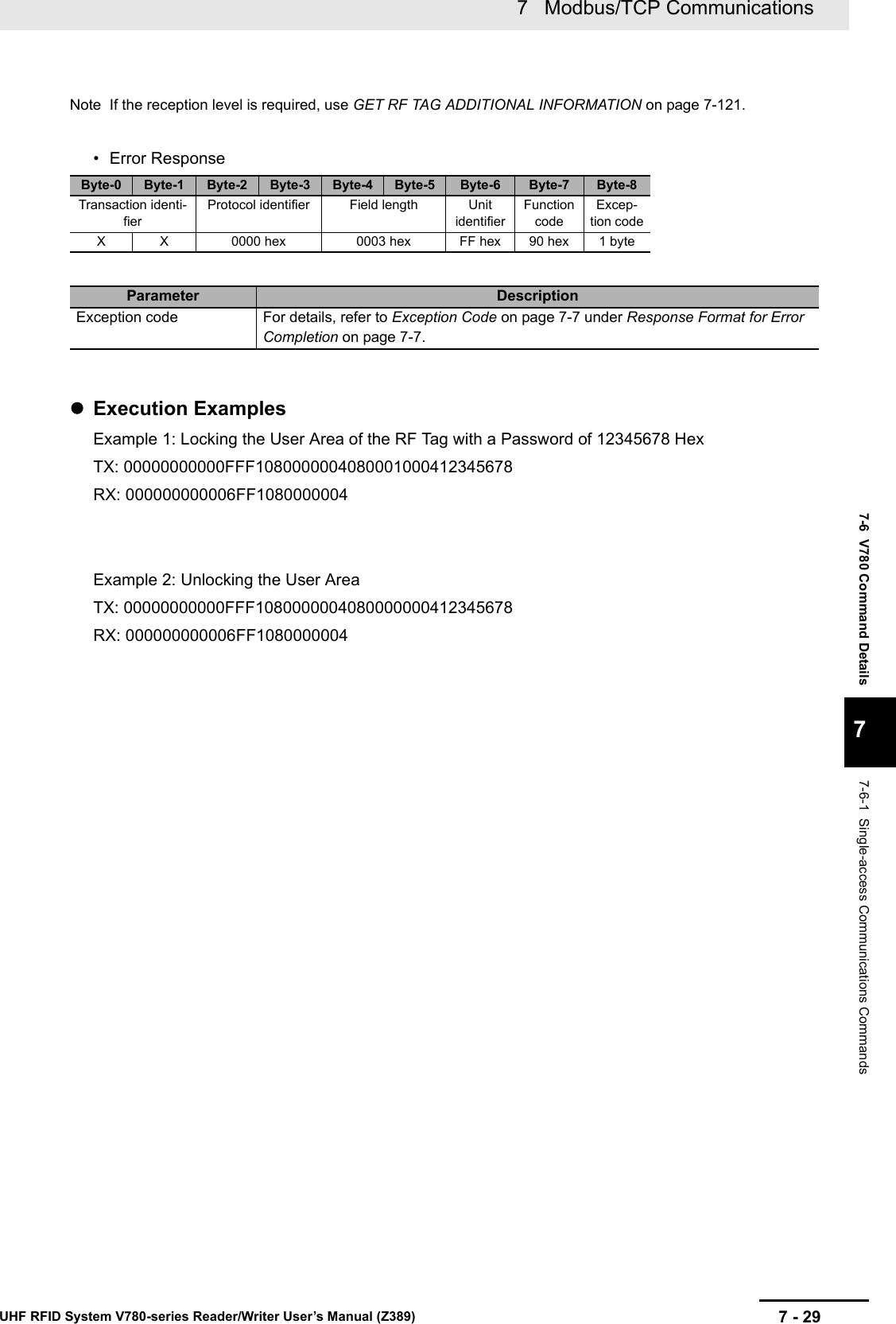 7 - 297   Modbus/TCP CommunicationsUHF RFID System V780-series Reader/Writer User’s Manual (Z389)7-6  V780 Command Details77-6-1  Single-access Communications CommandsNote If the reception level is required, use GET RF TAG ADDITIONAL INFORMATION on page 7-121.• Error ResponseExecution ExamplesExample 1: Locking the User Area of the RF Tag with a Password of 12345678 HexTX: 00000000000FFF1080000004080001000412345678RX: 000000000006FF1080000004Example 2: Unlocking the User AreaTX: 00000000000FFF1080000004080000000412345678RX: 000000000006FF1080000004Byte-0 Byte-1 Byte-2 Byte-3 Byte-4 Byte-5 Byte-6 Byte-7 Byte-8Transaction identi-fierProtocol identifier Field length Unit identifierFunction codeExcep-tion codeX X 0000 hex 0003 hex FF hex 90 hex 1 byteParameter DescriptionException code For details, refer to Exception Code on page 7-7 under Response Format for Error Completion on page 7-7.