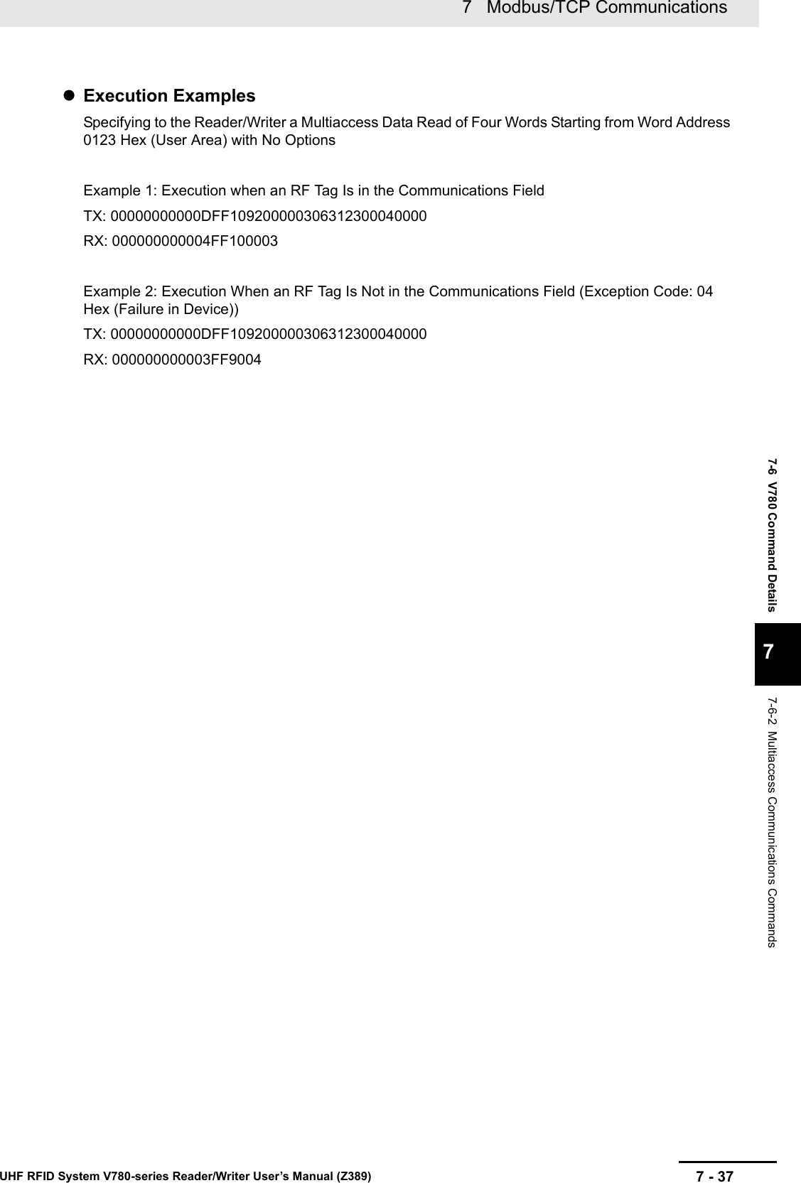 7 - 377   Modbus/TCP CommunicationsUHF RFID System V780-series Reader/Writer User’s Manual (Z389)7-6  V780 Command Details77-6-2  Multiaccess Communications CommandsExecution ExamplesSpecifying to the Reader/Writer a Multiaccess Data Read of Four Words Starting from Word Address 0123 Hex (User Area) with No OptionsExample 1: Execution when an RF Tag Is in the Communications FieldTX: 00000000000DFF109200000306312300040000RX: 000000000004FF100003Example 2: Execution When an RF Tag Is Not in the Communications Field (Exception Code: 04 Hex (Failure in Device))TX: 00000000000DFF109200000306312300040000RX: 000000000003FF9004
