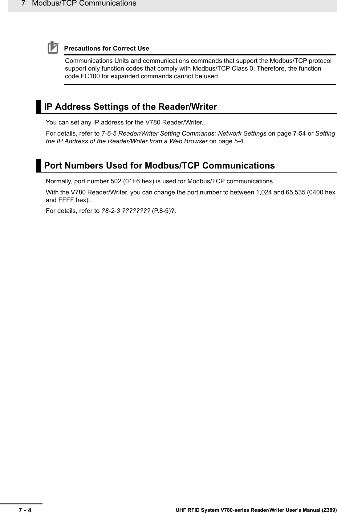 7   Modbus/TCP Communications7 - 4 UHF RFID System V780-series Reader/Writer User’s Manual (Z389)Precautions for Correct UseCommunications Units and communications commands that support the Modbus/TCP protocol support only function codes that comply with Modbus/TCP Class 0. Therefore, the function code FC100 for expanded commands cannot be used.You can set any IP address for the V780 Reader/Writer.For details, refer to 7-6-5 Reader/Writer Setting Commands: Network Settings on page 7-54 or Setting the IP Address of the Reader/Writer from a Web Browser on page 5-4.Normally, port number 502 (01F6 hex) is used for Modbus/TCP communications.With the V780 Reader/Writer, you can change the port number to between 1,024 and 65,535 (0400 hex and FFFF hex).For details, refer to ?8-2-3 ???????? (P.8-5)?.IP Address Settings of the Reader/WriterPort Numbers Used for Modbus/TCP Communications