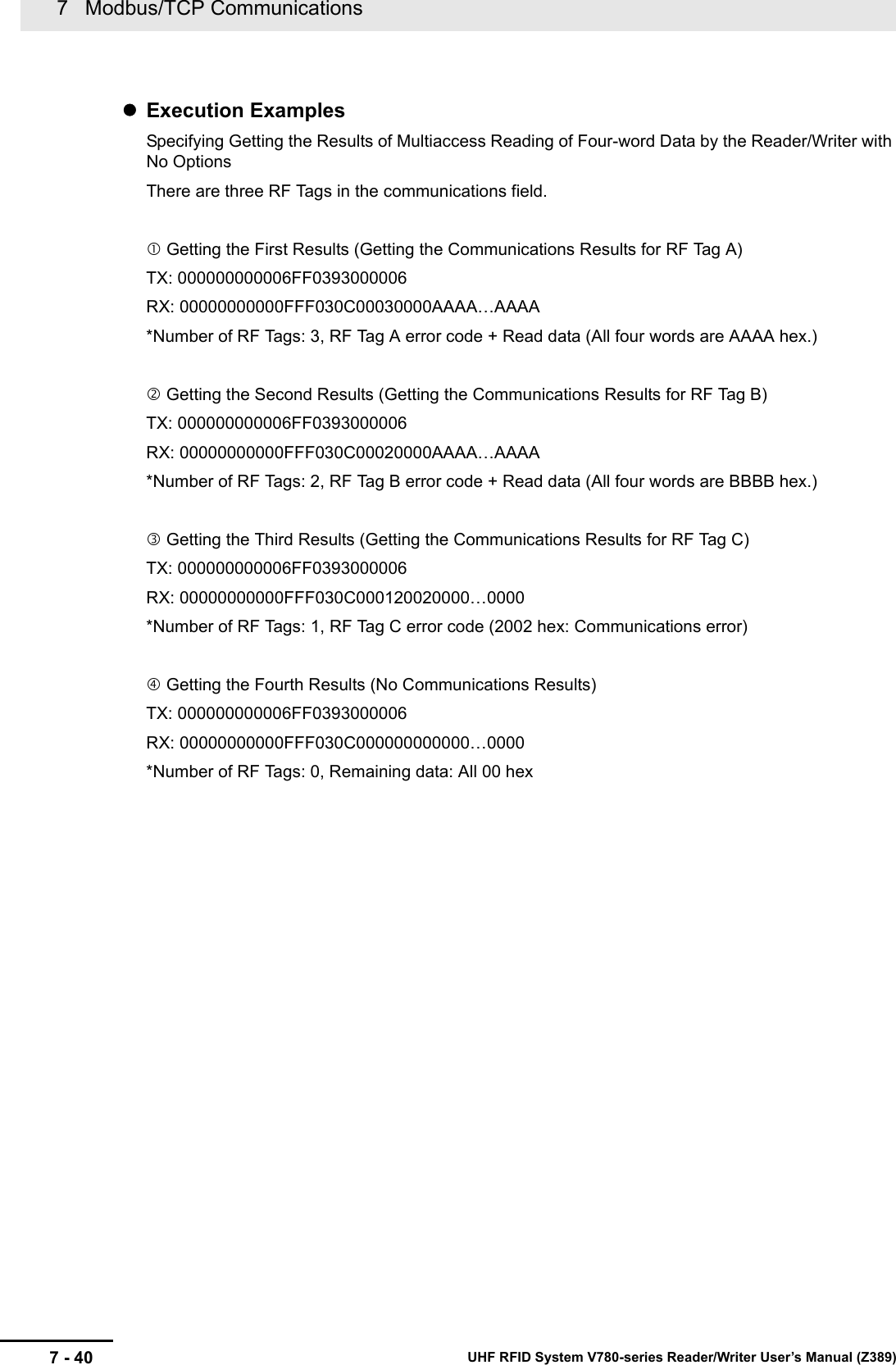 7   Modbus/TCP Communications7 - 40 UHF RFID System V780-series Reader/Writer User’s Manual (Z389)Execution ExamplesSpecifying Getting the Results of Multiaccess Reading of Four-word Data by the Reader/Writer with No OptionsThere are three RF Tags in the communications field. Getting the First Results (Getting the Communications Results for RF Tag A)TX: 000000000006FF0393000006RX: 00000000000FFF030C00030000AAAA…AAAA*Number of RF Tags: 3, RF Tag A error code + Read data (All four words are AAAA hex.) Getting the Second Results (Getting the Communications Results for RF Tag B)TX: 000000000006FF0393000006RX: 00000000000FFF030C00020000AAAA…AAAA*Number of RF Tags: 2, RF Tag B error code + Read data (All four words are BBBB hex.) Getting the Third Results (Getting the Communications Results for RF Tag C)TX: 000000000006FF0393000006RX: 00000000000FFF030C000120020000…0000*Number of RF Tags: 1, RF Tag C error code (2002 hex: Communications error) Getting the Fourth Results (No Communications Results)TX: 000000000006FF0393000006RX: 00000000000FFF030C000000000000…0000*Number of RF Tags: 0, Remaining data: All 00 hex