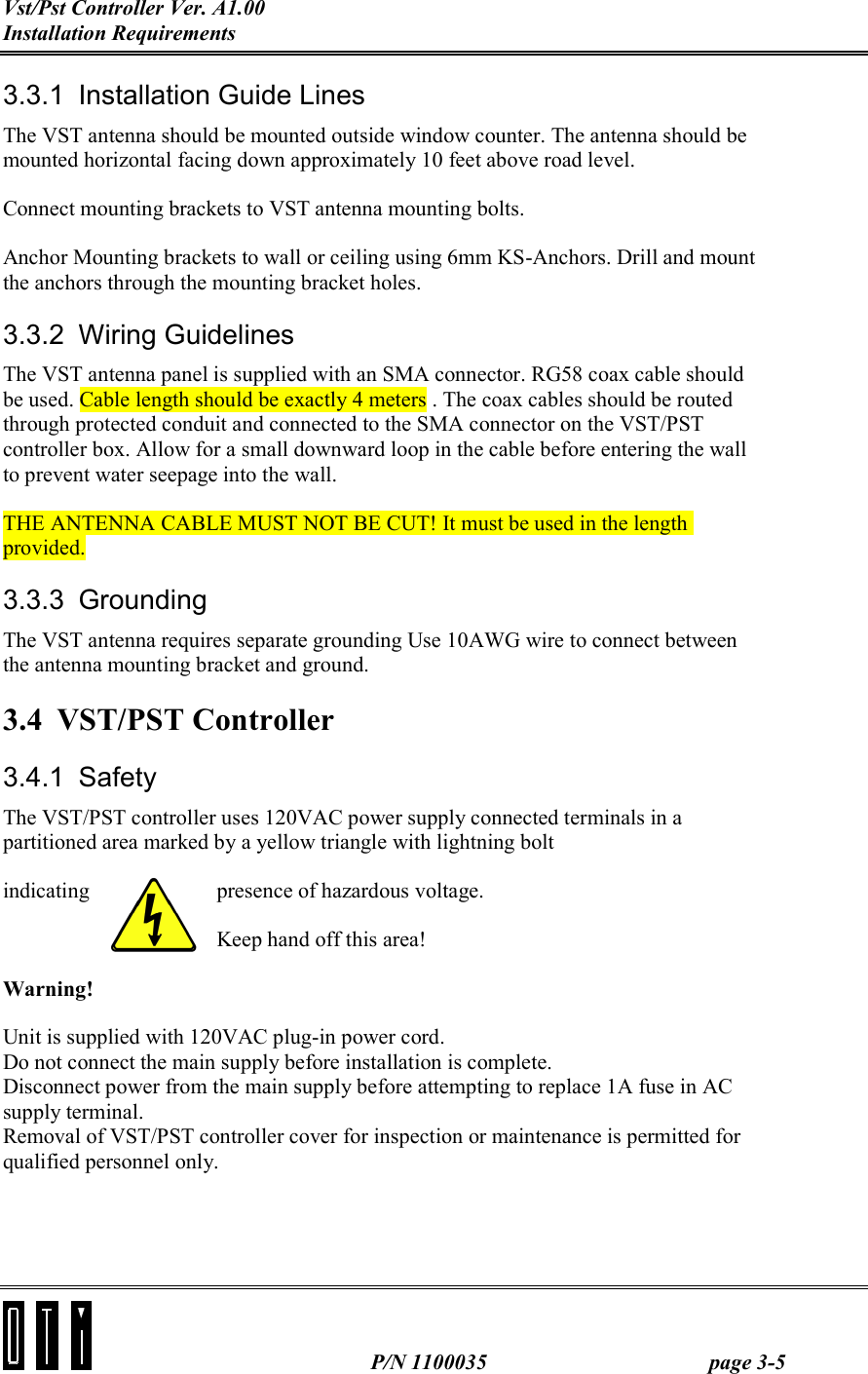 Vst/Pst Controller Ver. A1.00 Installation Requirements   P/N 1100035  page 3-5 3.3.1  Installation Guide Lines The VST antenna should be mounted outside window counter. The antenna should be mounted horizontal facing down approximately 10 feet above road level. Connect mounting brackets to VST antenna mounting bolts. Anchor Mounting brackets to wall or ceiling using 6mm KS-Anchors. Drill and mount the anchors through the mounting bracket holes. 3.3.2 Wiring Guidelines The VST antenna panel is supplied with an SMA connector. RG58 coax cable should be used. Cable length should be exactly 4 meters . The coax cables should be routed through protected conduit and connected to the SMA connector on the VST/PST controller box. Allow for a small downward loop in the cable before entering the wall to prevent water seepage into the wall. THE ANTENNA CABLE MUST NOT BE CUT! It must be used in the length provided. 3.3.3 Grounding The VST antenna requires separate grounding Use 10AWG wire to connect between the antenna mounting bracket and ground. 3.4 VST/PST Controller 3.4.1 Safety The VST/PST controller uses 120VAC power supply connected terminals in a partitioned area marked by a yellow triangle with lightning bolt indicating  presence of hazardous voltage. Keep hand off this area! Warning! Unit is supplied with 120VAC plug-in power cord. Do not connect the main supply before installation is complete. Disconnect power from the main supply before attempting to replace 1A fuse in AC supply terminal.  Removal of VST/PST controller cover for inspection or maintenance is permitted for qualified personnel only. 