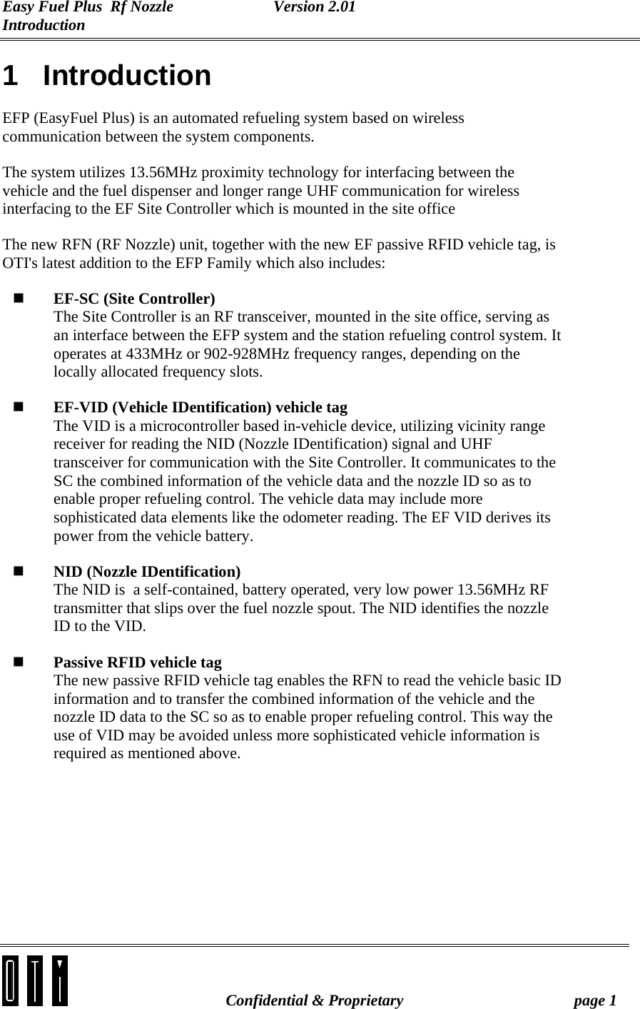 Easy Fuel Plus  Rf Nozzle   Version 2.01 Introduction   Confidential &amp; Proprietary  page 1 1 Introduction EFP (EasyFuel Plus) is an automated refueling system based on wireless communication between the system components. The system utilizes 13.56MHz proximity technology for interfacing between the vehicle and the fuel dispenser and longer range UHF communication for wireless interfacing to the EF Site Controller which is mounted in the site office The new RFN (RF Nozzle) unit, together with the new EF passive RFID vehicle tag, is OTI&apos;s latest addition to the EFP Family which also includes:  EF-SC (Site Controller) The Site Controller is an RF transceiver, mounted in the site office, serving as an interface between the EFP system and the station refueling control system. It operates at 433MHz or 902-928MHz frequency ranges, depending on the locally allocated frequency slots.  EF-VID (Vehicle IDentification) vehicle tag The VID is a microcontroller based in-vehicle device, utilizing vicinity range receiver for reading the NID (Nozzle IDentification) signal and UHF transceiver for communication with the Site Controller. It communicates to the SC the combined information of the vehicle data and the nozzle ID so as to enable proper refueling control. The vehicle data may include more sophisticated data elements like the odometer reading. The EF VID derives its power from the vehicle battery.  NID (Nozzle IDentification) The NID is  a self-contained, battery operated, very low power 13.56MHz RF transmitter that slips over the fuel nozzle spout. The NID identifies the nozzle ID to the VID.  Passive RFID vehicle tag The new passive RFID vehicle tag enables the RFN to read the vehicle basic ID information and to transfer the combined information of the vehicle and the nozzle ID data to the SC so as to enable proper refueling control. This way the use of VID may be avoided unless more sophisticated vehicle information is required as mentioned above.  