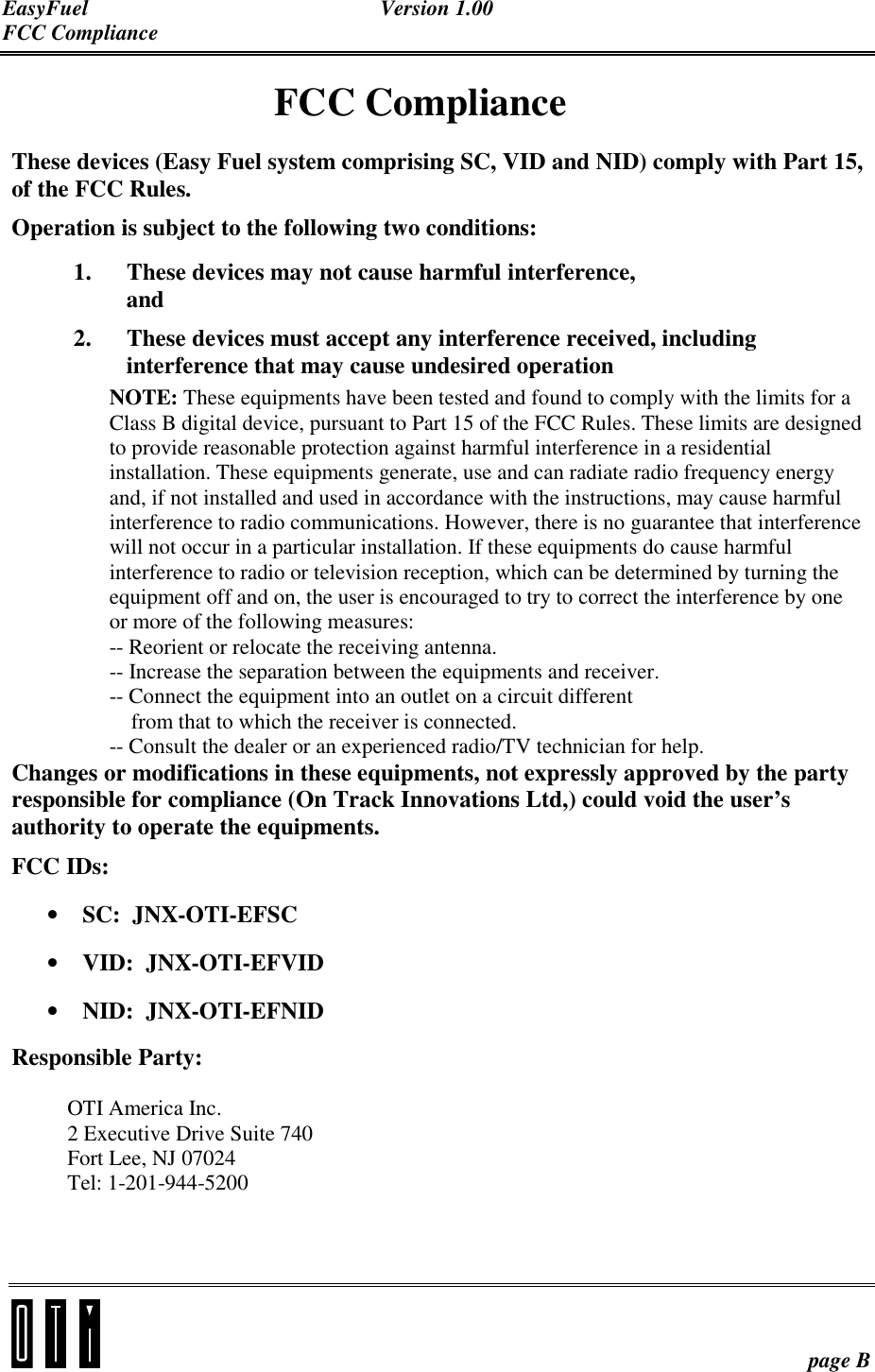 EasyFuel Version 1.00 FCC Compliance    page B FCC Compliance These devices (Easy Fuel system comprising SC, VID and NID) comply with Part 15, of the FCC Rules. Operation is subject to the following two conditions: 1. These devices may not cause harmful interference, and 2. These devices must accept any interference received, including interference that may cause undesired operation NOTE: These equipments have been tested and found to comply with the limits for a Class B digital device, pursuant to Part 15 of the FCC Rules. These limits are designed to provide reasonable protection against harmful interference in a residential installation. These equipments generate, use and can radiate radio frequency energy and, if not installed and used in accordance with the instructions, may cause harmful interference to radio communications. However, there is no guarantee that interference will not occur in a particular installation. If these equipments do cause harmful interference to radio or television reception, which can be determined by turning the equipment off and on, the user is encouraged to try to correct the interference by one or more of the following measures: -- Reorient or relocate the receiving antenna. -- Increase the separation between the equipments and receiver. -- Connect the equipment into an outlet on a circuit different     from that to which the receiver is connected. -- Consult the dealer or an experienced radio/TV technician for help. Changes or modifications in these equipments, not expressly approved by the party responsible for compliance (On Track Innovations Ltd,) could void the user’s authority to operate the equipments. FCC IDs:  • SC:  JNX-OTI-EFSC • VID:  JNX-OTI-EFVID • NID:  JNX-OTI-EFNID Responsible Party:   OTI America Inc. 2 Executive Drive Suite 740 Fort Lee, NJ 07024 Tel: 1-201-944-5200    