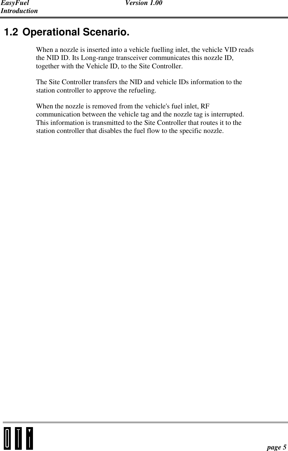 EasyFuel Version 1.00 Introduction    page 5 1.2 Operational Scenario. When a nozzle is inserted into a vehicle fuelling inlet, the vehicle VID reads the NID ID. Its Long-range transceiver communicates this nozzle ID, together with the Vehicle ID, to the Site Controller. The Site Controller transfers the NID and vehicle IDs information to the station controller to approve the refueling. When the nozzle is removed from the vehicle&apos;s fuel inlet, RF communication between the vehicle tag and the nozzle tag is interrupted. This information is transmitted to the Site Controller that routes it to the station controller that disables the fuel flow to the specific nozzle.  