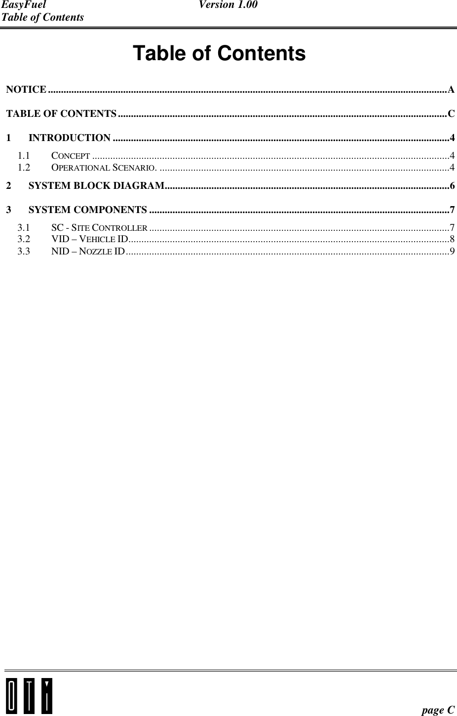 EasyFuel Version 1.00 Table of Contents    page C Table of Contents NOTICE..........................................................................................................................................................A TABLE OF CONTENTS...............................................................................................................................C 1 INTRODUCTION ..................................................................................................................................4 1.1 CONCEPT ..........................................................................................................................................4 1.2 OPERATIONAL SCENARIO. ................................................................................................................4 2 SYSTEM BLOCK DIAGRAM..............................................................................................................6 3 SYSTEM COMPONENTS ....................................................................................................................7 3.1 SC - SITE CONTROLLER ....................................................................................................................7 3.2 VID – VEHICLE ID............................................................................................................................8 3.3 NID – NOZZLE ID.............................................................................................................................9    