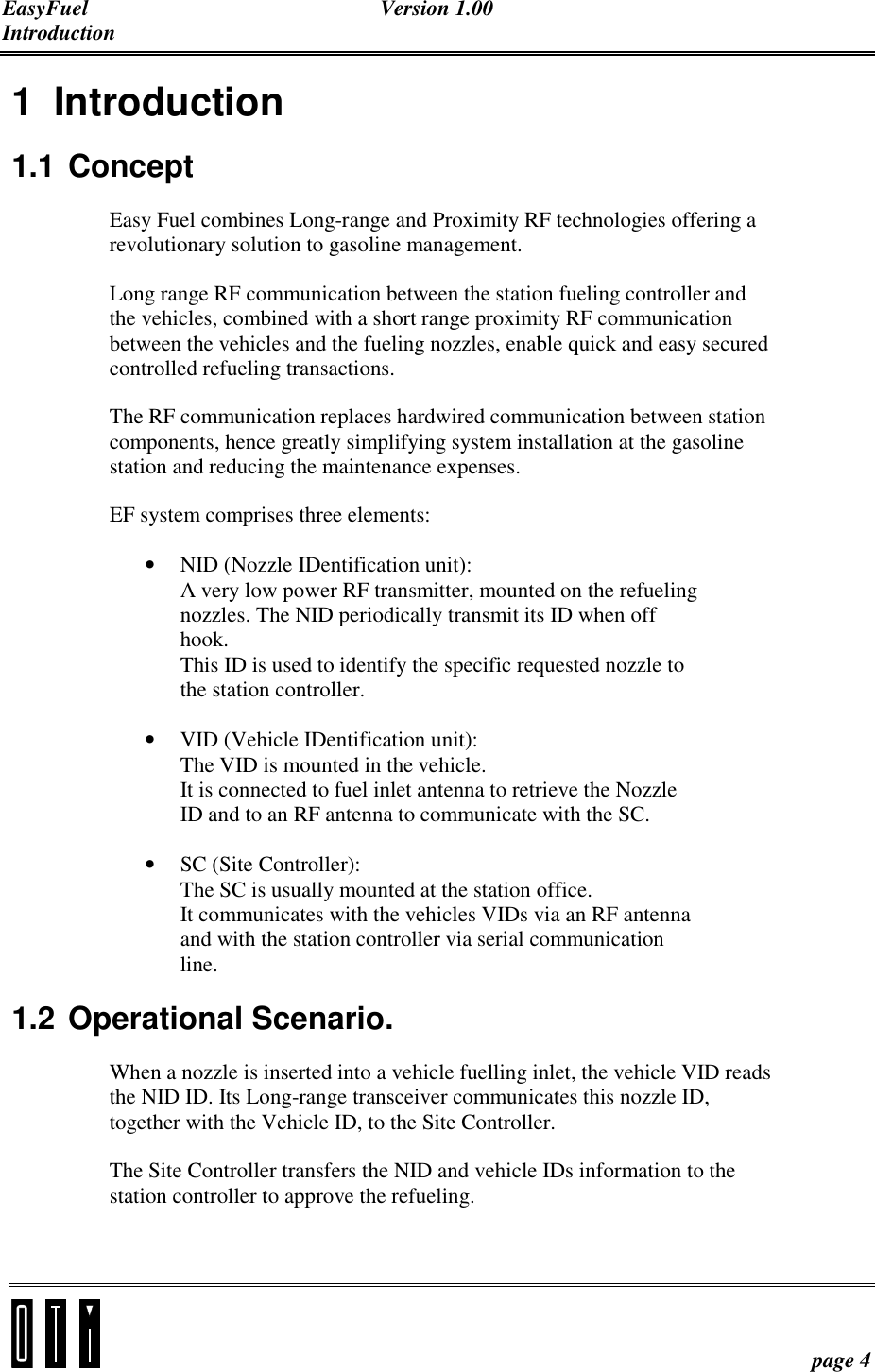 EasyFuel Version 1.00 Introduction    page 4 1 Introduction 1.1 Concept Easy Fuel combines Long-range and Proximity RF technologies offering a revolutionary solution to gasoline management. Long range RF communication between the station fueling controller and the vehicles, combined with a short range proximity RF communication between the vehicles and the fueling nozzles, enable quick and easy secured controlled refueling transactions.  The RF communication replaces hardwired communication between station components, hence greatly simplifying system installation at the gasoline station and reducing the maintenance expenses.  EF system comprises three elements: • NID (Nozzle IDentification unit):  A very low power RF transmitter, mounted on the refueling nozzles. The NID periodically transmit its ID when off hook. This ID is used to identify the specific requested nozzle to the station controller. • VID (Vehicle IDentification unit): The VID is mounted in the vehicle. It is connected to fuel inlet antenna to retrieve the Nozzle ID and to an RF antenna to communicate with the SC. • SC (Site Controller): The SC is usually mounted at the station office. It communicates with the vehicles VIDs via an RF antenna and with the station controller via serial communication line.   1.2 Operational Scenario. When a nozzle is inserted into a vehicle fuelling inlet, the vehicle VID reads the NID ID. Its Long-range transceiver communicates this nozzle ID, together with the Vehicle ID, to the Site Controller. The Site Controller transfers the NID and vehicle IDs information to the station controller to approve the refueling. 