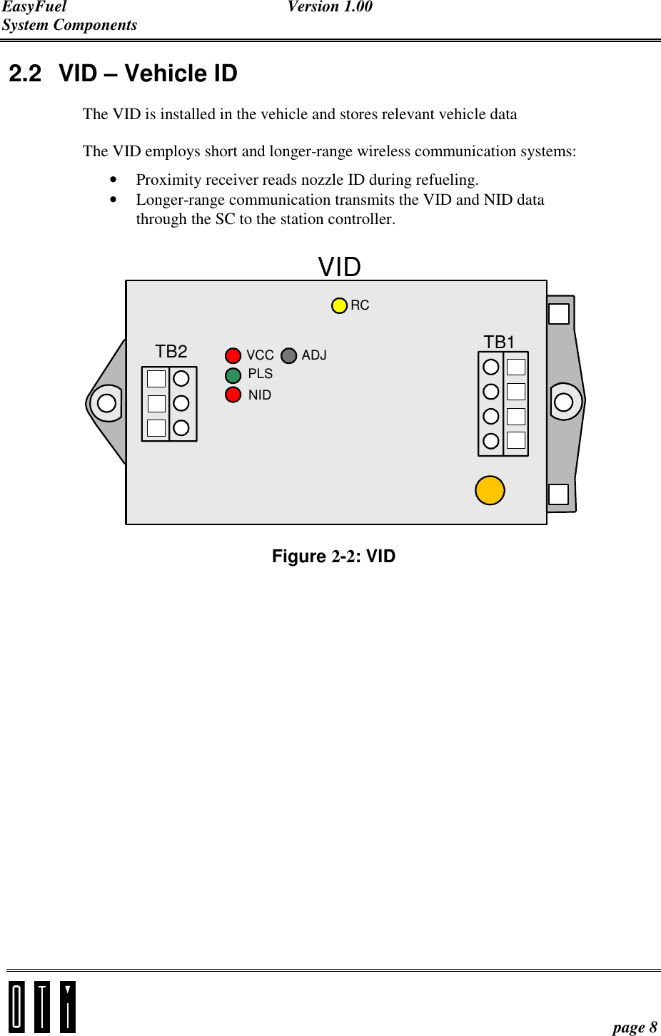 EasyFuel Version 1.00 System Components    page 8 2.2  VID – Vehicle ID The VID is installed in the vehicle and stores relevant vehicle data  The VID employs short and longer-range wireless communication systems: • Proximity receiver reads nozzle ID during refueling. • Longer-range communication transmits the VID and NID data through the SC to the station controller. VIDTB2 TB1VCCPLSNIDADJRC Figure 2-2: VID 