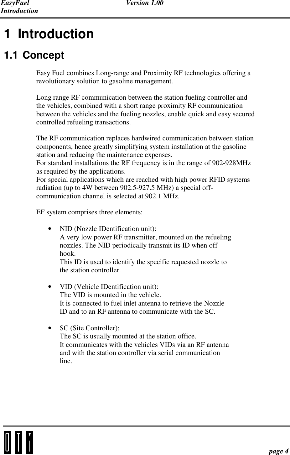 EasyFuel Version 1.00 Introduction    page 4 1 Introduction 1.1 Concept Easy Fuel combines Long-range and Proximity RF technologies offering a revolutionary solution to gasoline management. Long range RF communication between the station fueling controller and the vehicles, combined with a short range proximity RF communication between the vehicles and the fueling nozzles, enable quick and easy secured controlled refueling transactions.  The RF communication replaces hardwired communication between station components, hence greatly simplifying system installation at the gasoline station and reducing the maintenance expenses.  For standard installations the RF frequency is in the range of 902-928MHz as required by the applications. For special applications which are reached with high power RFID systems radiation (up to 4W between 902.5-927.5 MHz) a special off-communication channel is selected at 902.1 MHz.  EF system comprises three elements: • NID (Nozzle IDentification unit):  A very low power RF transmitter, mounted on the refueling nozzles. The NID periodically transmit its ID when off hook. This ID is used to identify the specific requested nozzle to the station controller. • VID (Vehicle IDentification unit): The VID is mounted in the vehicle. It is connected to fuel inlet antenna to retrieve the Nozzle ID and to an RF antenna to communicate with the SC. • SC (Site Controller): The SC is usually mounted at the station office. It communicates with the vehicles VIDs via an RF antenna and with the station controller via serial communication line.   