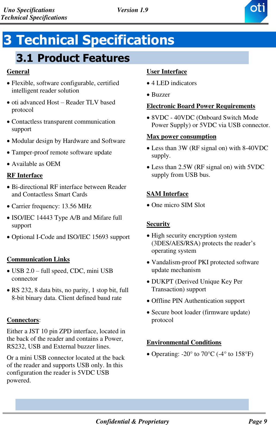 Uno Specifications  Version 1.9 Technical Specifications   Confidential &amp; Proprietary  Page 9 3 Technical Specifications 3.1 Product Features General  Flexible, software configurable, certified intelligent reader solution  oti advanced Host – Reader TLV based protocol  Contactless transparent communication support  Modular design by Hardware and Software   Tamper-proof remote software update  Available as OEM RF Interface  Bi-directional RF interface between Reader and Contactless Smart Cards  Carrier frequency: 13.56 MHz  ISO/IEC 14443 Type A/B and Mifare full support  Optional I-Code and ISO/IEC 15693 support  Communication Links  USB 2.0 – full speed, CDC, mini USB connector  RS 232, 8 data bits, no parity, 1 stop bit, full 8-bit binary data. Client defined baud rate  Connectors: Either a JST 10 pin ZPD interface, located in the back of the reader and contains a Power, RS232, USB and External buzzer lines.  Or a mini USB connector located at the back of the reader and supports USB only. In this configuration the reader is 5VDC USB powered.   User Interface  4 LED indicators  Buzzer Electronic Board Power Requirements  8VDC - 40VDC (Onboard Switch Mode Power Supply) or 5VDC via USB connector. Max power consumption  Less than 3W (RF signal on) with 8-40VDC supply.  Less than 2.5W (RF signal on) with 5VDC supply from USB bus.  SAM Interface  One micro SIM Slot   Security  High security encryption system (3DES/AES/RSA) protects the reader’s operating system  Vandalism-proof PKI protected software update mechanism  DUKPT (Derived Unique Key Per Transaction) support  Offline PIN Authentication support  Secure boot loader (firmware update) protocol   Environmental Conditions  Operating: -20° to 70°C (-4° to 158°F)   