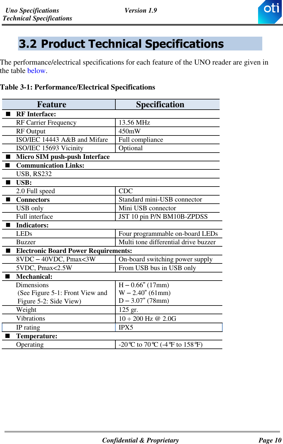 Uno Specifications  Version 1.9 Technical Specifications   Confidential &amp; Proprietary  Page 10 3.2 Product Technical Specifications The performance/electrical specifications for each feature of the UNO reader are given in the table below. Table ‎3-1: Performance/Electrical Specifications Feature Specification  RF Interface: RF Carrier Frequency 13.56 MHz RF Output  450mW ISO/IEC 14443 A&amp;B and Mifare  Full compliance ISO/IEC 15693 Vicinity  Optional  Micro SIM push-push Interface   Communication Links:  USB, RS232   USB: 2.0 Full speed CDC  Connectors  Standard mini-USB connector USB only Mini USB connector Full interface  JST 10 pin P/N BM10B-ZPDSS  Indicators: LEDs Four programmable on-board LEDs Buzzer Multi tone differential drive buzzer  Electronic Board Power Requirements: 8VDC – 40VDC, Pmax&lt;3W On-board switching power supply 5VDC, Pmax&lt;2.5W From USB bus in USB only  Mechanical:       Dimensions         (See Figure ‎5-1: Front View and        Figure ‎5-2: Side View)  H – 0.66” (17mm) W – 2.40” (61mm) D – 3.07” (78mm) Weight  125 gr. Vibrations 10  200 Hz @ 2.0G  IP rating IPX5  Temperature: Operating -20°C to 70°C (-4°F to 158°F)     