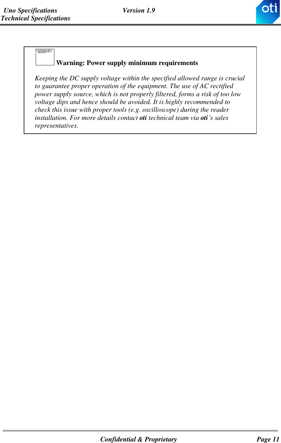 Uno Specifications  Version 1.9 Technical Specifications   Confidential &amp; Proprietary  Page 11   Warning: Power supply minimum requirements Keeping the DC supply voltage within the specified allowed range is crucial to guarantee proper operation of the equipment. The use of AC rectified power supply source, which is not properly filtered, forms a risk of too low voltage dips and hence should be avoided. It is highly recommended to check this issue with proper tools (e.g. oscilloscope) during the reader installation. For more details contact oti technical team via oti’s sales representatives.  