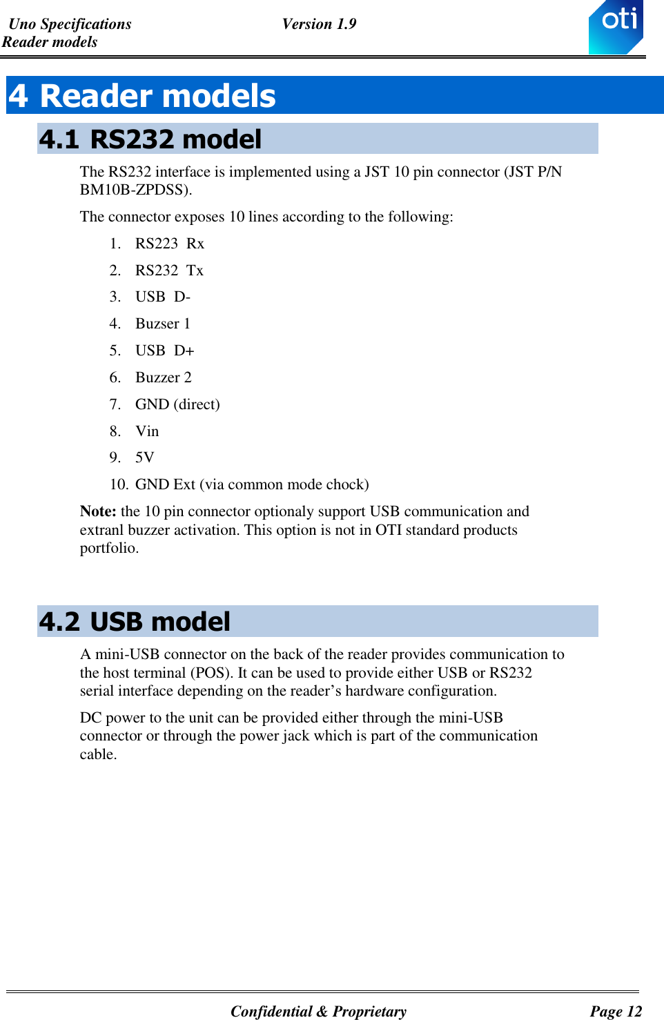 Uno Specifications  Version 1.9 Reader models   Confidential &amp; Proprietary  Page 12 4 Reader models 4.1 RS232 model The RS232 interface is implemented using a JST 10 pin connector (JST P/N BM10B-ZPDSS). The connector exposes 10 lines according to the following: 1. RS223  Rx 2. RS232  Tx 3. USB  D- 4. Buzser 1 5. USB  D+ 6. Buzzer 2 7. GND (direct) 8. Vin 9. 5V 10. GND Ext (via common mode chock) Note: the 10 pin connector optionaly support USB communication and extranl buzzer activation. This option is not in OTI standard products portfolio.   4.2 USB model A mini-USB connector on the back of the reader provides communication to the host terminal (POS). It can be used to provide either USB or RS232 serial interface depending on the reader’s hardware configuration. DC power to the unit can be provided either through the mini-USB connector or through the power jack which is part of the communication cable.            