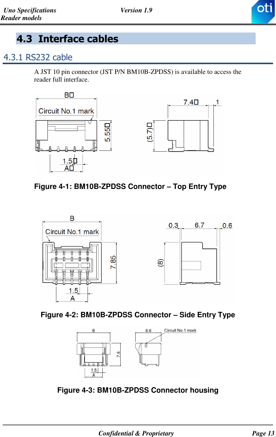 Uno Specifications  Version 1.9 Reader models   Confidential &amp; Proprietary  Page 13 4.3 Interface cables 4.3.1 RS232 cable  A JST 10 pin connector (JST P/N BM10B-ZPDSS) is available to access the reader full interface.  Figure ‎4-1: BM10B-ZPDSS Connector – Top Entry Type   Figure ‎4-2: BM10B-ZPDSS Connector – Side Entry Type  Figure ‎4-3: BM10B-ZPDSS Connector housing   