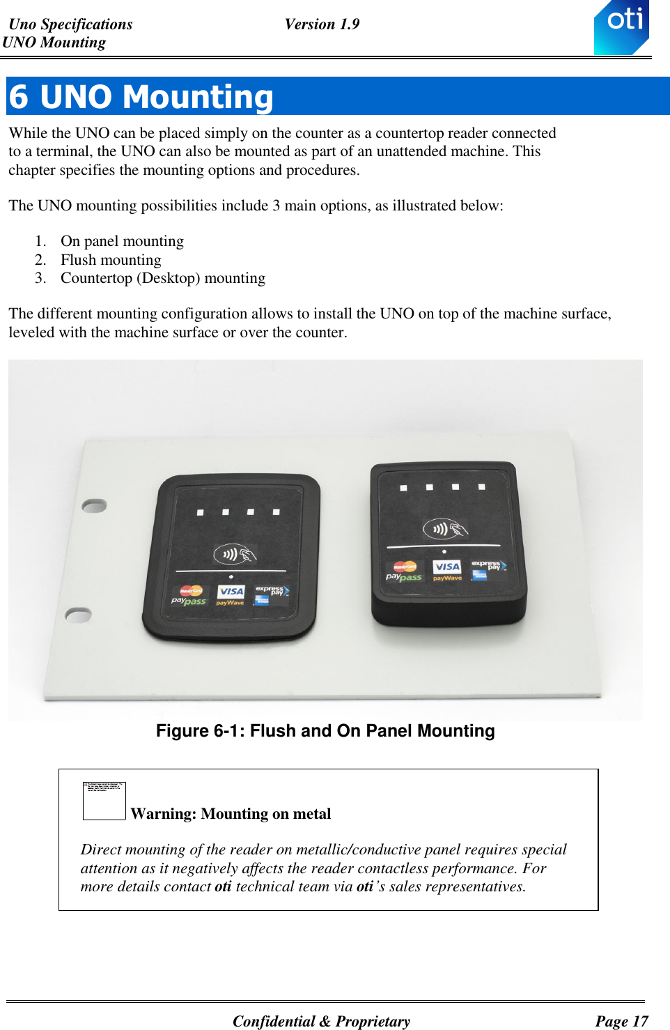 Uno Specifications  Version 1.9 UNO Mounting   Confidential &amp; Proprietary  Page 17 6 UNO Mounting  While the UNO can be placed simply on the counter as a countertop reader connected to a terminal, the UNO can also be mounted as part of an unattended machine. This chapter specifies the mounting options and procedures. The UNO mounting possibilities include 3 main options, as illustrated below: 1. On panel mounting 2. Flush mounting  3. Countertop (Desktop) mounting The different mounting configuration allows to install the UNO on top of the machine surface, leveled with the machine surface or over the counter.   Figure ‎6-1: Flush and On Panel Mounting    Warning: Mounting on metal Direct mounting of the reader on metallic/conductive panel requires special attention as it negatively affects the reader contactless performance. For more details contact oti technical team via oti’s sales representatives.     