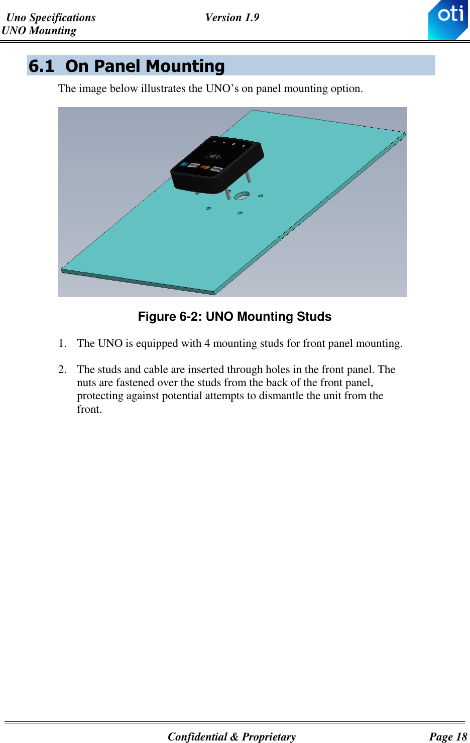 Uno Specifications  Version 1.9 UNO Mounting   Confidential &amp; Proprietary  Page 18 6.1 On Panel Mounting The image below illustrates the UNO’s on panel mounting option.  Figure ‎6-2: UNO Mounting Studs 1. The UNO is equipped with 4 mounting studs for front panel mounting.  2. The studs and cable are inserted through holes in the front panel. The nuts are fastened over the studs from the back of the front panel, protecting against potential attempts to dismantle the unit from the front.   