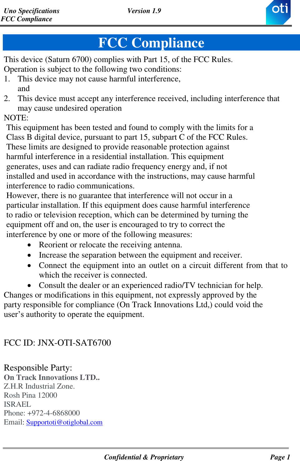 Uno Specifications  Version 1.9 FCC Compliance   Confidential &amp; Proprietary  Page 1 FCC Compliance This device (Saturn 6700) complies with Part 15, of the FCC Rules. Operation is subject to the following two conditions: 1. This device may not cause harmful interference, and 2. This device must accept any interference received, including interference that may cause undesired operation NOTE:  This equipment has been tested and found to comply with the limits for a Class B digital device, pursuant to part 15, subpart C of the FCC Rules. These limits are designed to provide reasonable protection against harmful interference in a residential installation. This equipment generates, uses and can radiate radio frequency energy and, if not installed and used in accordance with the instructions, may cause harmful interference to radio communications. However, there is no guarantee that interference will not occur in a particular installation. If this equipment does cause harmful interference to radio or television reception, which can be determined by turning the equipment off and on, the user is encouraged to try to correct the interference by one or more of the following measures:   Reorient or relocate the receiving antenna.  Increase the separation between the equipment and receiver.  Connect the equipment into an outlet on a circuit different from that to which the receiver is connected.  Consult the dealer or an experienced radio/TV technician for help. Changes or modifications in this equipment, not expressly approved by the party responsible for compliance (On Track Innovations Ltd,) could void the user’s authority to operate the equipment.  FCC ID: JNX-OTI-SAT6700  Responsible Party:  On Track Innovations LTD.. Z.H.R Industrial Zone. Rosh Pina 12000 ISRAEL Phone: +972-4-6868000 Email: Supportoti@otiglobal.com 