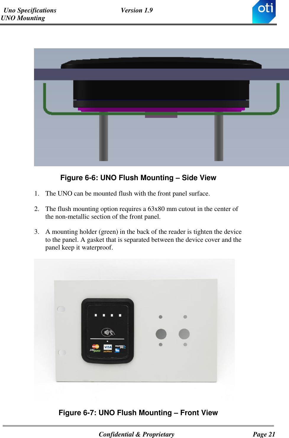 Uno Specifications  Version 1.9 UNO Mounting   Confidential &amp; Proprietary  Page 21   Figure ‎6-6: UNO Flush Mounting – Side View 1. The UNO can be mounted flush with the front panel surface. 2. The flush mounting option requires a 63x80 mm cutout in the center of the non-metallic section of the front panel. 3. A mounting holder (green) in the back of the reader is tighten the device to the panel. A gasket that is separated between the device cover and the panel keep it waterproof.   Figure ‎6-7: UNO Flush Mounting – Front View 