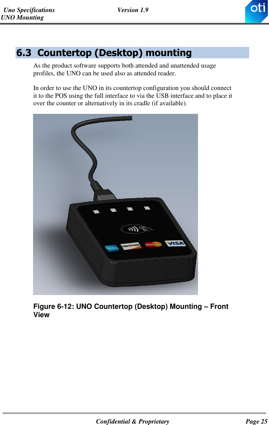 Uno Specifications  Version 1.9 UNO Mounting   Confidential &amp; Proprietary  Page 25  6.3 Countertop (Desktop) mounting As the product software supports both attended and unattended usage profiles, the UNO can be used also as attended reader. In order to use the UNO in its countertop configuration you should connect it to the POS using the full interface to via the USB interface and to place it over the counter or alternatively in its cradle (if available).   Figure ‎6-12: UNO Countertop (Desktop) Mounting – Front View       