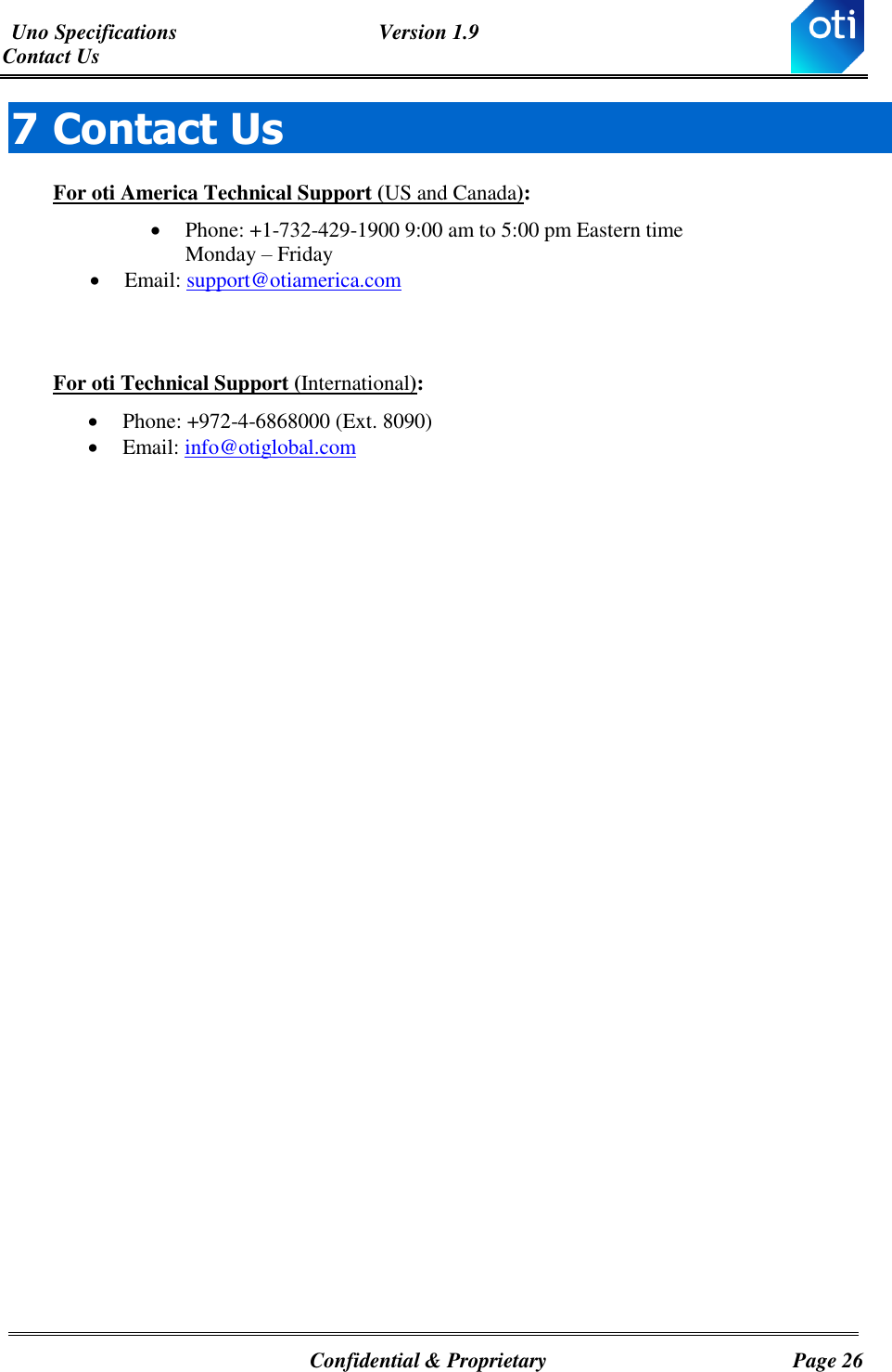 Uno Specifications  Version 1.9 Contact Us   Confidential &amp; Proprietary  Page 26 7 Contact Us For oti America Technical Support (US and Canada):  Phone: +1-732-429-1900 9:00 am to 5:00 pm Eastern time  Monday – Friday   Email: support@otiamerica.com   For oti Technical Support (International):  Phone: +972-4-6868000 (Ext. 8090)   Email: info@otiglobal.com            