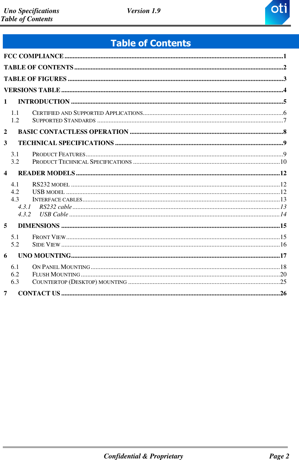 Uno Specifications  Version 1.9 Table of Contents   Confidential &amp; Proprietary  Page 2 Table of Contents FCC COMPLIANCE ...................................................................................................................................... 1 TABLE OF CONTENTS ................................................................................................................................ 2 TABLE OF FIGURES .................................................................................................................................... 3 VERSIONS TABLE ........................................................................................................................................ 4 1 INTRODUCTION .................................................................................................................................. 5 1.1 CERTIFIED AND SUPPORTED APPLICATIONS...................................................................................... 6 1.2 SUPPORTED STANDARDS .................................................................................................................. 7 2 BASIC CONTACTLESS OPERATION .............................................................................................. 8 3 TECHNICAL SPECIFICATIONS ....................................................................................................... 9 3.1 PRODUCT FEATURES ......................................................................................................................... 9 3.2 PRODUCT TECHNICAL SPECIFICATIONS .......................................................................................... 10 4 READER MODELS ............................................................................................................................. 12 4.1 RS232 MODEL ................................................................................................................................ 12 4.2 USB MODEL ................................................................................................................................... 12 4.3 INTERFACE CABLES ......................................................................................................................... 13 4.3.1 RS232 cable ............................................................................................................................... 13 4.3.2 USB Cable ................................................................................................................................. 14 5 DIMENSIONS ...................................................................................................................................... 15 5.1 FRONT VIEW ................................................................................................................................... 15 5.2 SIDE VIEW ...................................................................................................................................... 16 6 UNO MOUNTING................................................................................................................................ 17 6.1 ON PANEL MOUNTING .................................................................................................................... 18 6.2 FLUSH MOUNTING .......................................................................................................................... 20 6.3 COUNTERTOP (DESKTOP) MOUNTING ............................................................................................. 25 7 CONTACT US ...................................................................................................................................... 26 