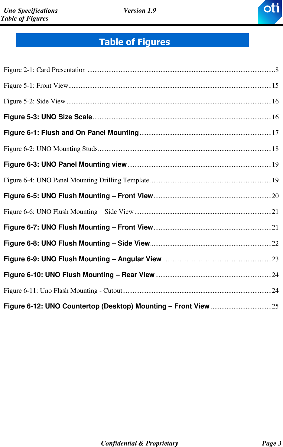 Uno Specifications  Version 1.9 Table of Figures   Confidential &amp; Proprietary  Page 3  Table of Figures  Figure ‎2-1: Card Presentation ............................................................................................................ 8 Figure ‎5-1: Front View ..................................................................................................................... 15 Figure ‎5-2: Side View ...................................................................................................................... 16 Figure ‎5-3: UNO Size Scale ....................................................................................................... 16 Figure ‎6-1: Flush and On Panel Mounting ............................................................................ 17 Figure ‎6-2: UNO Mounting Studs .................................................................................................... 18 Figure ‎6-3: UNO Panel Mounting view ................................................................................... 19 Figure ‎6-4: UNO Panel Mounting Drilling Template ...................................................................... 19 Figure ‎6-5: UNO Flush Mounting – Front View .................................................................... 20 Figure ‎6-6: UNO Flush Mounting – Side View ............................................................................... 21 Figure ‎6-7: UNO Flush Mounting – Front View .................................................................... 21 Figure ‎6-8: UNO Flush Mounting – Side View ...................................................................... 22 Figure ‎6-9: UNO Flush Mounting – Angular View ............................................................... 23 Figure ‎6-10: UNO Flush Mounting – Rear View ................................................................... 24 Figure ‎6-11: Uno Flash Mounting - Cutout...................................................................................... 24 Figure ‎6-12: UNO Countertop (Desktop) Mounting – Front View ................................... 25   