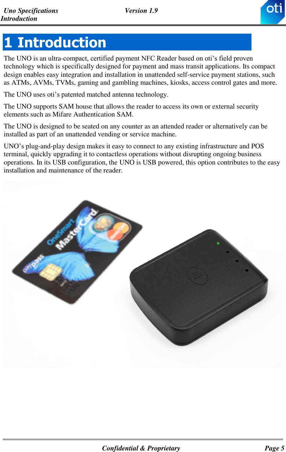 Uno Specifications  Version 1.9 Introduction   Confidential &amp; Proprietary  Page 5 1 Introduction The UNO is an ultra-compact, certified payment NFC Reader based on oti’s field proven technology which is specifically designed for payment and mass transit applications. Its compact design enables easy integration and installation in unattended self-service payment stations, such as ATMs, AVMs, TVMs, gaming and gambling machines, kiosks, access control gates and more. The UNO uses oti’s patented matched antenna technology. The UNO supports SAM house that allows the reader to access its own or external security elements such as Mifare Authentication SAM.   The UNO is designed to be seated on any counter as an attended reader or alternatively can be installed as part of an unattended vending or service machine.  UNO’s plug-and-play design makes it easy to connect to any existing infrastructure and POS terminal, quickly upgrading it to contactless operations without disrupting ongoing business operations. In its USB configuration, the UNO is USB powered, this option contributes to the easy installation and maintenance of the reader.       