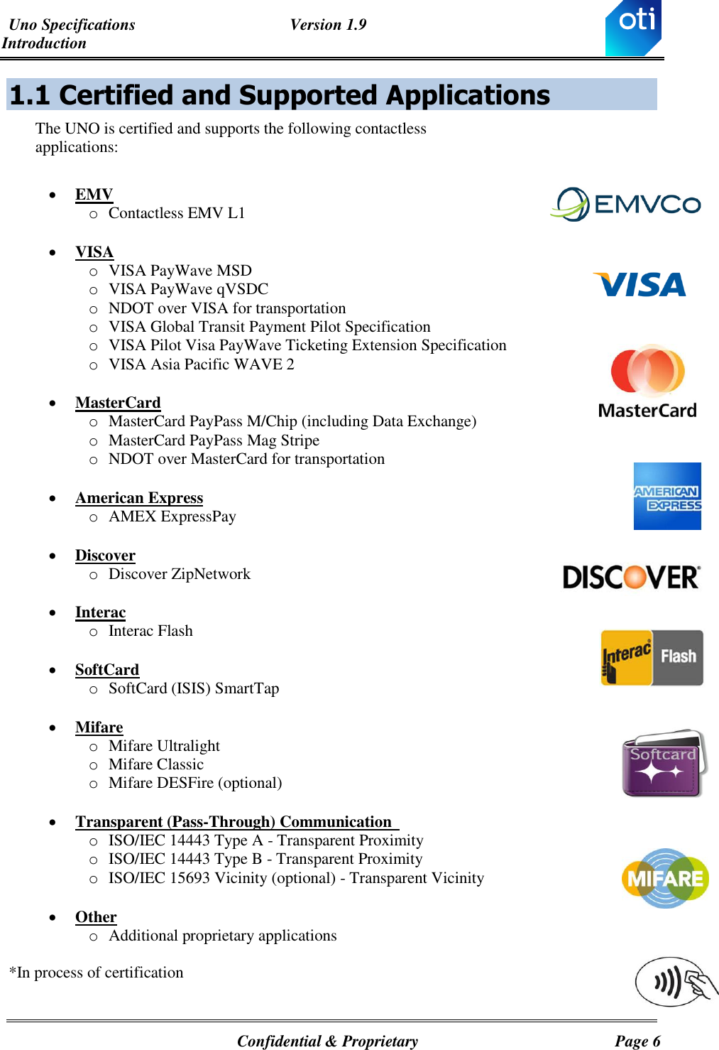 Uno Specifications  Version 1.9 Introduction   Confidential &amp; Proprietary  Page 6 1.1  Certified and Supported Applications The UNO is certified and supports the following contactless applications:   EMV o Contactless EMV L1   VISA o VISA PayWave MSD o VISA PayWave qVSDC o NDOT over VISA for transportation o VISA Global Transit Payment Pilot Specification  o VISA Pilot Visa PayWave Ticketing Extension Specification o VISA Asia Pacific WAVE 2   MasterCard o MasterCard PayPass M/Chip (including Data Exchange)  o MasterCard PayPass Mag Stripe o NDOT over MasterCard for transportation   American Express o AMEX ExpressPay    Discover o Discover ZipNetwork    Interac o Interac Flash     SoftCard o SoftCard (ISIS) SmartTap    Mifare o Mifare Ultralight  o Mifare Classic o Mifare DESFire (optional)   Transparent (Pass-Through) Communication   o ISO/IEC 14443 Type A - Transparent Proximity o ISO/IEC 14443 Type B - Transparent Proximity  o ISO/IEC 15693 Vicinity (optional) - Transparent Vicinity   Other o Additional proprietary applications  *In process of certification 