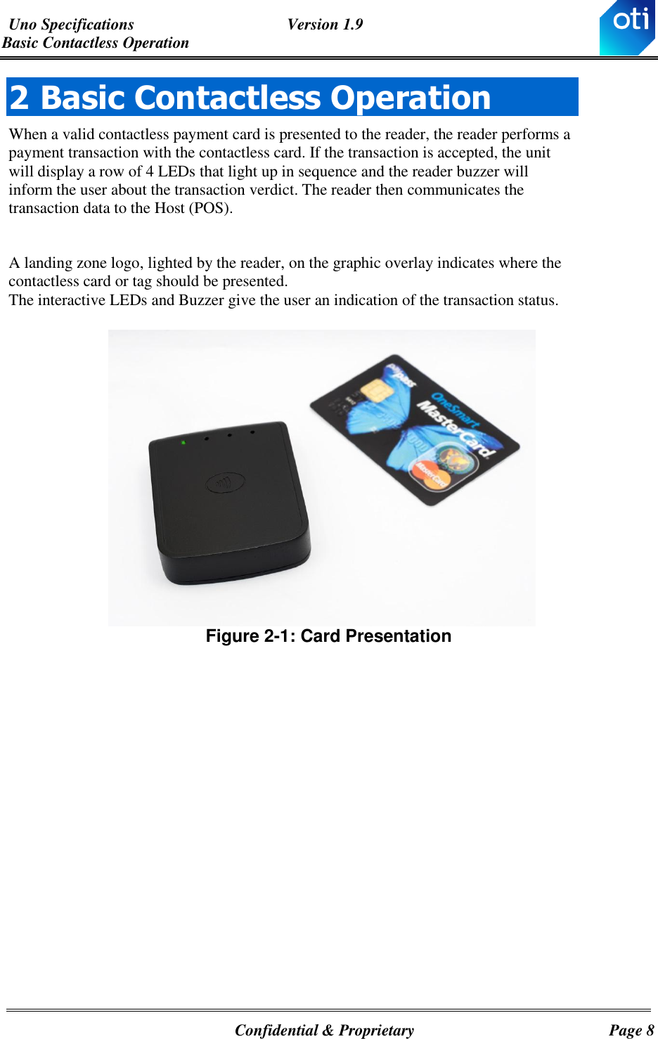 Uno Specifications  Version 1.9 Basic Contactless Operation   Confidential &amp; Proprietary  Page 8 2 Basic Contactless Operation When a valid contactless payment card is presented to the reader, the reader performs a payment transaction with the contactless card. If the transaction is accepted, the unit will display a row of 4 LEDs that light up in sequence and the reader buzzer will inform the user about the transaction verdict. The reader then communicates the transaction data to the Host (POS).  A landing zone logo, lighted by the reader, on the graphic overlay indicates where the contactless card or tag should be presented. The interactive LEDs and Buzzer give the user an indication of the transaction status.    Figure ‎2-1: Card Presentation    