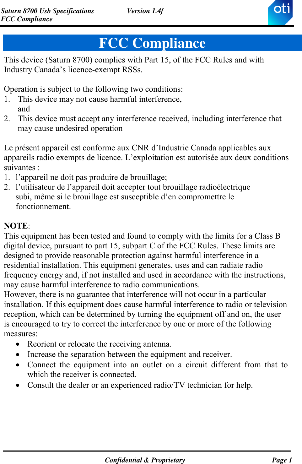 Saturn 8700 Usb Specifications  Version 1.4f FCC Compliance   Confidential &amp; Proprietary  Page 1 FCC Compliance This device (Saturn 8700) complies with Part 15, of the FCC Rules and with Industry Canada’s licence-exempt RSSs.  Operation is subject to the following two conditions: 1. This device may not cause harmful interference, and 2. This device must accept any interference received, including interference that may cause undesired operation  Le présent appareil est conforme aux CNR d’Industrie Canada applicables aux appareils radio exempts de licence. L’exploitation est autorisée aux deux conditions suivantes : 1. l’appareil ne doit pas produire de brouillage;  2. l’utilisateur de l’appareil doit accepter tout brouillage radioélectrique subi, même si le brouillage est susceptible d’en compromettre le fonctionnement.  NOTE:  This equipment has been tested and found to comply with the limits for a Class B digital device, pursuant to part 15, subpart C of the FCC Rules. These limits are designed to provide reasonable protection against harmful interference in a residential installation. This equipment generates, uses and can radiate radio frequency energy and, if not installed and used in accordance with the instructions, may cause harmful interference to radio communications. However, there is no guarantee that interference will not occur in a particular installation. If this equipment does cause harmful interference to radio or television reception, which can be determined by turning the equipment off and on, the user is encouraged to try to correct the interference by one or more of the following measures:   Reorient or relocate the receiving antenna.  Increase the separation between the equipment and receiver.  Connect  the  equipment  into  an  outlet  on  a  circuit  different  from  that  to which the receiver is connected.  Consult the dealer or an experienced radio/TV technician for help. 