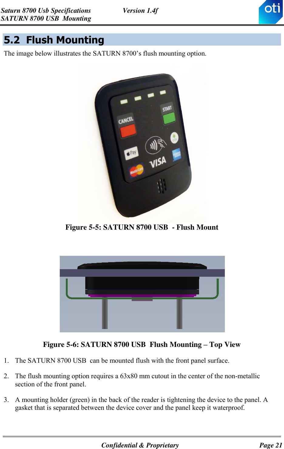 Saturn 8700 Usb Specifications  Version 1.4f SATURN 8700 USB  Mounting   Confidential &amp; Proprietary  Page 21 5.2 Flush Mounting The image below illustrates the SATURN 8700’s flush mounting option.  Figure 5-5: SATURN 8700 USB  - Flush Mount   Figure 5-6: SATURN 8700 USB  Flush Mounting – Top View 1. The SATURN 8700 USB  can be mounted flush with the front panel surface. 2. The flush mounting option requires a 63x80 mm cutout in the center of the non-metallic section of the front panel. 3. A mounting holder (green) in the back of the reader is tightening the device to the panel. A gasket that is separated between the device cover and the panel keep it waterproof.   