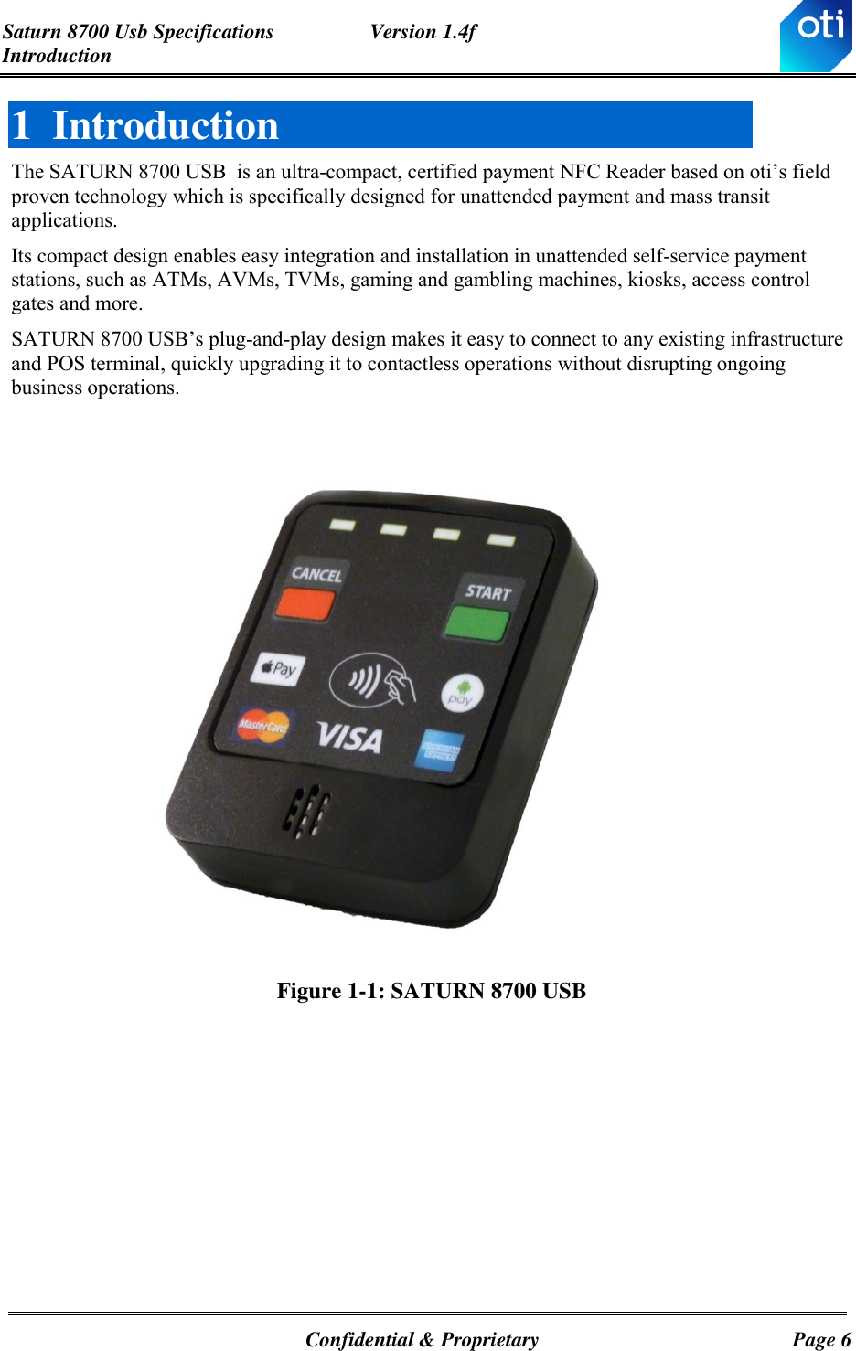 Saturn 8700 Usb Specifications  Version 1.4f Introduction   Confidential &amp; Proprietary  Page 6 1 Introduction The SATURN 8700 USB  is an ultra-compact, certified payment NFC Reader based on oti’s field proven technology which is specifically designed for unattended payment and mass transit applications.  Its compact design enables easy integration and installation in unattended self-service payment stations, such as ATMs, AVMs, TVMs, gaming and gambling machines, kiosks, access control gates and more. SATURN 8700 USB’s plug-and-play design makes it easy to connect to any existing infrastructure and POS terminal, quickly upgrading it to contactless operations without disrupting ongoing business operations.     Figure 1-1: SATURN 8700 USB    