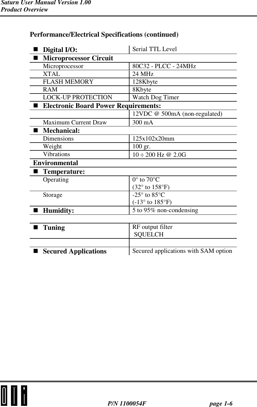 Saturn User Manual Version 1.00 Product Overview  P/N 1100054F page 1-6 Performance/Electrical Specifications (continued) ! Digital I/O:  Serial TTL Level ! Microprocessor Circuit Microprocessor  80C32 - PLCC - 24MHz XTAL 24 MHz FLASH MEMORY  128Kbyte RAM 8Kbyte LOCK-UP PROTECTION  Watch Dog Timer ! Electronic Board Power Requirements:  12VDC @ 500mA (non-regulated) Maximum Current Draw  300 mA  ! Mechanical: Dimensions 125x102x20mm Weight 100 gr. Vibrations  10 ÷ 200 Hz @ 2.0G Environmental ! Temperature: Operating  0° to 70°C (32° to 158°F) Storage -25° to 85°C (-13° to 185°F) ! Humidity:  5 to 95% non-condensing  ! Tuning  RF output filter  SQUELCH   ! Secured Applications   Secured applications with SAM option  