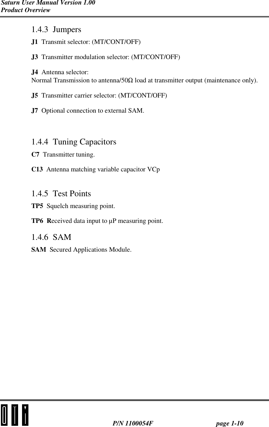 Saturn User Manual Version 1.00 Product Overview   P/N 1100054F  page 1-10 1.4.3 Jumpers J1  Transmit selector: (MT/CONT/OFF) J3  Transmitter modulation selector: (MT/CONT/OFF) J4  Antenna selector: Normal Transmission to antenna/50Ω load at transmitter output (maintenance only). J5  Transmitter carrier selector: (MT/CONT/OFF) J7  Optional connection to external SAM.  1.4.4 Tuning Capacitors C7  Transmitter tuning. C13  Antenna matching variable capacitor VCp  1.4.5 Test Points TP5  Squelch measuring point. TP6  Received data input to µP measuring point. 1.4.6 SAM SAM  Secured Applications Module. 