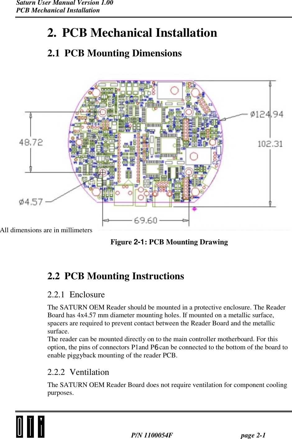 Saturn User Manual Version 1.00 PCB Mechanical Installation  P/N 1100054F page 2-1 2. PCB Mechanical Installation 2.1  PCB Mounting Dimensions  Figure 2-1: PCB Mounting Drawing  2.2  PCB Mounting Instructions 2.2.1 Enclosure The SATURN OEM Reader should be mounted in a protective enclosure. The Reader Board has 4x4.57 mm diameter mounting holes. If mounted on a metallic surface, spacers are required to prevent contact between the Reader Board and the metallic surface. The reader can be mounted directly on to the main controller motherboard. For this option, the pins of connectors P1and P6 can be connected to the bottom of the board to enable piggyback mounting of the reader PCB. 2.2.2 Ventilation The SATURN OEM Reader Board does not require ventilation for component cooling purposes.   All dimensions are in millimeters 