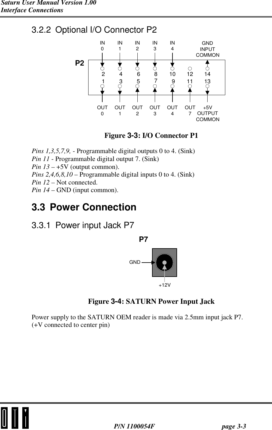 Saturn User Manual Version 1.00 Interface Connections  P/N 1100054F page 3-3 3.2.2  Optional I/O Connector P2 2413685710912111413P2OUT0OUT1OUT2OUT3OUT4OUT7+5VOUTPUTCOMMONIN0IN1IN2IN3IN4GNDINPUTCOMMON Figure 3-3: I/O Connector P1 Pins 1,3,5,7,9, - Programmable digital outputs 0 to 4. (Sink) Pin 11 - Programmable digital output 7. (Sink) Pin 13 – +5V (output common). Pins 2,4,6,8,10 – Programmable digital inputs 0 to 4. (Sink) Pin 12 – Not connected. Pin 14 – GND (input common). 3.3  Power Connection  3.3.1  Power input Jack P7 GND+12VP7 Figure 3-4: SATURN Power Input Jack Power supply to the SATURN OEM reader is made via 2.5mm input jack P7. (+V connected to center pin)  