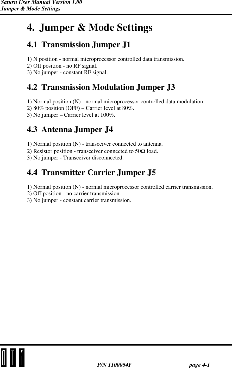 Saturn User Manual Version 1.00 Jumper &amp; Mode Settings  P/N 1100054F page 4-1 4.  Jumper &amp; Mode Settings 4.1  Transmission Jumper J1 1) N position - normal microprocessor controlled data transmission. 2) Off position - no RF signal. 3) No jumper - constant RF signal. 4.2  Transmission Modulation Jumper J3 1) Normal position (N) - normal microprocessor controlled data modulation. 2) 80% position (OFF) – Carrier level at 80%. 3) No jumper – Carrier level at 100%. 4.3 Antenna Jumper J4 1) Normal position (N) - transceiver connected to antenna. 2) Resistor position - transceiver connected to 50Ω load. 3) No jumper - Transceiver disconnected.  4.4  Transmitter Carrier Jumper J5 1) Normal position (N) - normal microprocessor controlled carrier transmission. 2) Off position - no carrier transmission. 3) No jumper - constant carrier transmission. 