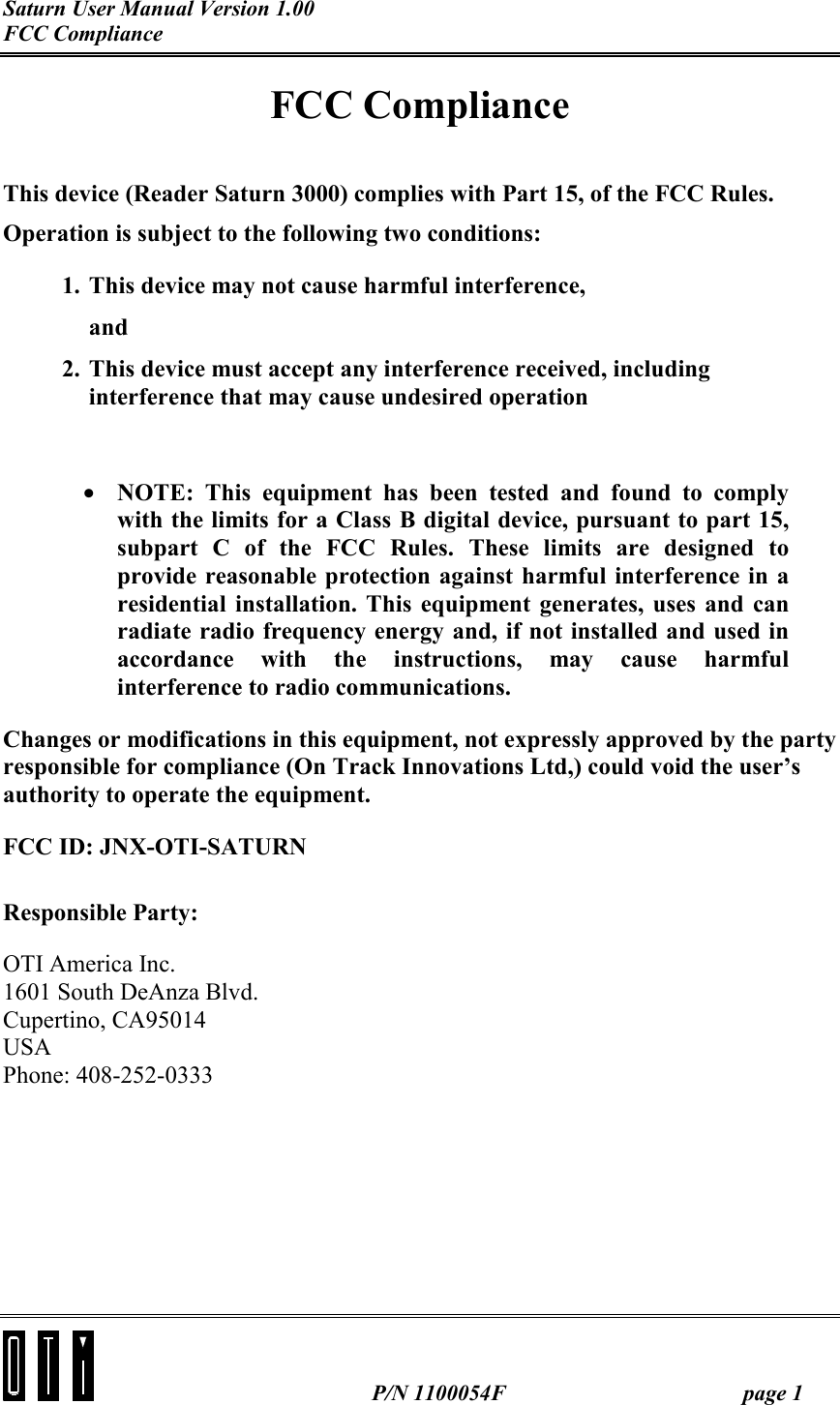 Saturn User Manual Version 1.00 FCC Compliance   P/N 1100054F  page 1 FCC Compliance  This device (Reader Saturn 3000) complies with Part 15, of the FCC Rules. Operation is subject to the following two conditions: 1. This device may not cause harmful interference, and 2. This device must accept any interference received, including interference that may cause undesired operation  •  NOTE: This equipment has been tested and found to comply with the limits for a Class B digital device, pursuant to part 15, subpart C of the FCC Rules. These limits are designed to provide reasonable protection against harmful interference in a residential installation. This equipment generates, uses and can radiate radio frequency energy and, if not installed and used in accordance with the instructions, may cause harmful interference to radio communications. Changes or modifications in this equipment, not expressly approved by the party responsible for compliance (On Track Innovations Ltd,) could void the user’s authority to operate the equipment. FCC ID: JNX-OTI-SATURN Responsible Party:  OTI America Inc. 1601 South DeAnza Blvd. Cupertino, CA95014 USA Phone: 408-252-0333  