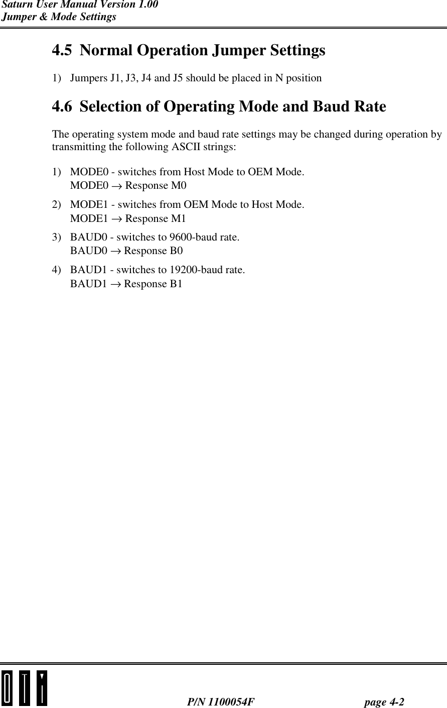 Saturn User Manual Version 1.00 Jumper &amp; Mode Settings  P/N 1100054F page 4-2 4.5  Normal Operation Jumper Settings 1)  Jumpers J1, J3, J4 and J5 should be placed in N position 4.6  Selection of Operating Mode and Baud Rate The operating system mode and baud rate settings may be changed during operation by transmitting the following ASCII strings:  1)  MODE0 - switches from Host Mode to OEM Mode. MODE0 → Response M0 2)  MODE1 - switches from OEM Mode to Host Mode. MODE1 → Response M1 3)  BAUD0 - switches to 9600-baud rate. BAUD0 → Response B0 4)  BAUD1 - switches to 19200-baud rate. BAUD1 → Response B1 