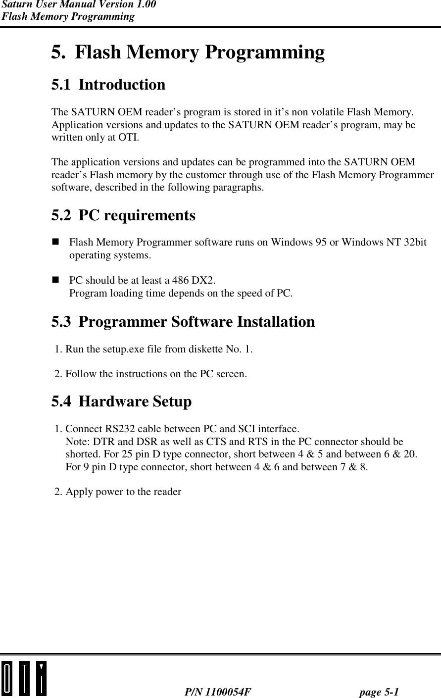 Saturn User Manual Version 1.00 Flash Memory Programming  P/N 1100054F page 5-1 5. Flash Memory Programming 5.1 Introduction The SATURN OEM reader’s program is stored in it’s non volatile Flash Memory. Application versions and updates to the SATURN OEM reader’s program, may be written only at OTI. The application versions and updates can be programmed into the SATURN OEM reader’s Flash memory by the customer through use of the Flash Memory Programmer software, described in the following paragraphs. 5.2 PC requirements ! Flash Memory Programmer software runs on Windows 95 or Windows NT 32bit operating systems.  ! PC should be at least a 486 DX2. Program loading time depends on the speed of PC.  5.3  Programmer Software Installation 1. Run the setup.exe file from diskette No. 1. 2. Follow the instructions on the PC screen. 5.4 Hardware Setup 1. Connect RS232 cable between PC and SCI interface. Note: DTR and DSR as well as CTS and RTS in the PC connector should be shorted. For 25 pin D type connector, short between 4 &amp; 5 and between 6 &amp; 20. For 9 pin D type connector, short between 4 &amp; 6 and between 7 &amp; 8. 2. Apply power to the reader 