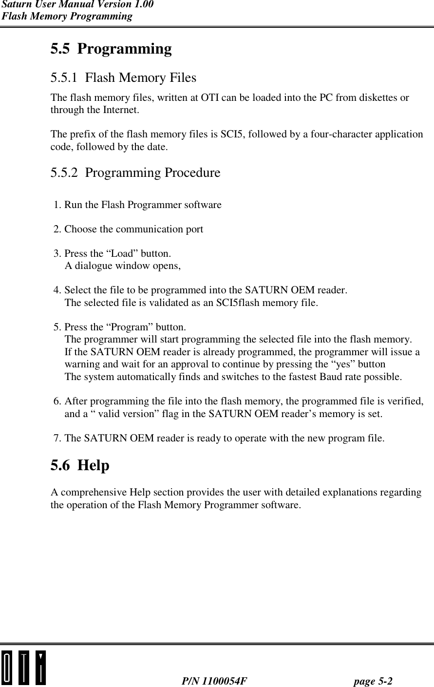 Saturn User Manual Version 1.00 Flash Memory Programming  P/N 1100054F page 5-2 5.5 Programming 5.5.1  Flash Memory Files The flash memory files, written at OTI can be loaded into the PC from diskettes or through the Internet. The prefix of the flash memory files is SCI5, followed by a four-character application code, followed by the date. 5.5.2 Programming Procedure 1. Run the Flash Programmer software 2. Choose the communication port 3. Press the “Load” button. A dialogue window opens, 4. Select the file to be programmed into the SATURN OEM reader. The selected file is validated as an SCI5flash memory file. 5. Press the “Program” button. The programmer will start programming the selected file into the flash memory. If the SATURN OEM reader is already programmed, the programmer will issue a warning and wait for an approval to continue by pressing the “yes” button The system automatically finds and switches to the fastest Baud rate possible. 6. After programming the file into the flash memory, the programmed file is verified, and a “ valid version” flag in the SATURN OEM reader’s memory is set. 7. The SATURN OEM reader is ready to operate with the new program file. 5.6 Help A comprehensive Help section provides the user with detailed explanations regarding the operation of the Flash Memory Programmer software.  