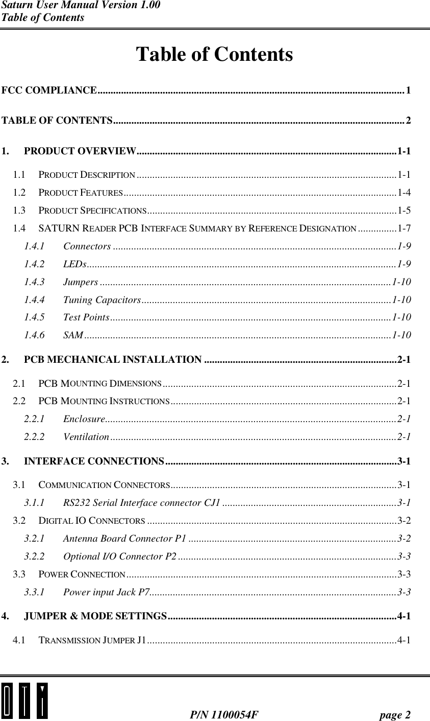 Saturn User Manual Version 1.00 Table of Contents   P/N 1100054F  page 2 Table of Contents FCC COMPLIANCE......................................................................................................................1 TABLE OF CONTENTS................................................................................................................2 1. PRODUCT OVERVIEW....................................................................................................1-1 1.1 PRODUCT DESCRIPTION ....................................................................................................1-1 1.2 PRODUCT FEATURES.........................................................................................................1-4 1.3 PRODUCT SPECIFICATIONS................................................................................................1-5 1.4 SATURN READER PCB INTERFACE SUMMARY BY REFERENCE DESIGNATION...............1-7 1.4.1 Connectors .............................................................................................................1-9 1.4.2 LEDs.......................................................................................................................1-9 1.4.3 Jumpers ................................................................................................................1-10 1.4.4 Tuning Capacitors................................................................................................1-10 1.4.5 Test Points............................................................................................................1-10 1.4.6 SAM......................................................................................................................1-10 2. PCB MECHANICAL INSTALLATION ..........................................................................2-1 2.1 PCB MOUNTING DIMENSIONS..........................................................................................2-1 2.2 PCB MOUNTING INSTRUCTIONS.......................................................................................2-1 2.2.1 Enclosure................................................................................................................2-1 2.2.2 Ventilation ..............................................................................................................2-1 3. INTERFACE CONNECTIONS.........................................................................................3-1 3.1 COMMUNICATION CONNECTORS.......................................................................................3-1 3.1.1 RS232 Serial Interface connector CJ1 ...................................................................3-1 3.2 DIGITAL IO CONNECTORS ................................................................................................3-2 3.2.1 Antenna Board Connector P1 ................................................................................3-2 3.2.2 Optional I/O Connector P2 ....................................................................................3-3 3.3 POWER CONNECTION........................................................................................................3-3 3.3.1 Power input Jack P7...............................................................................................3-3 4. JUMPER &amp; MODE SETTINGS........................................................................................4-1 4.1 TRANSMISSION JUMPER J1................................................................................................4-1 