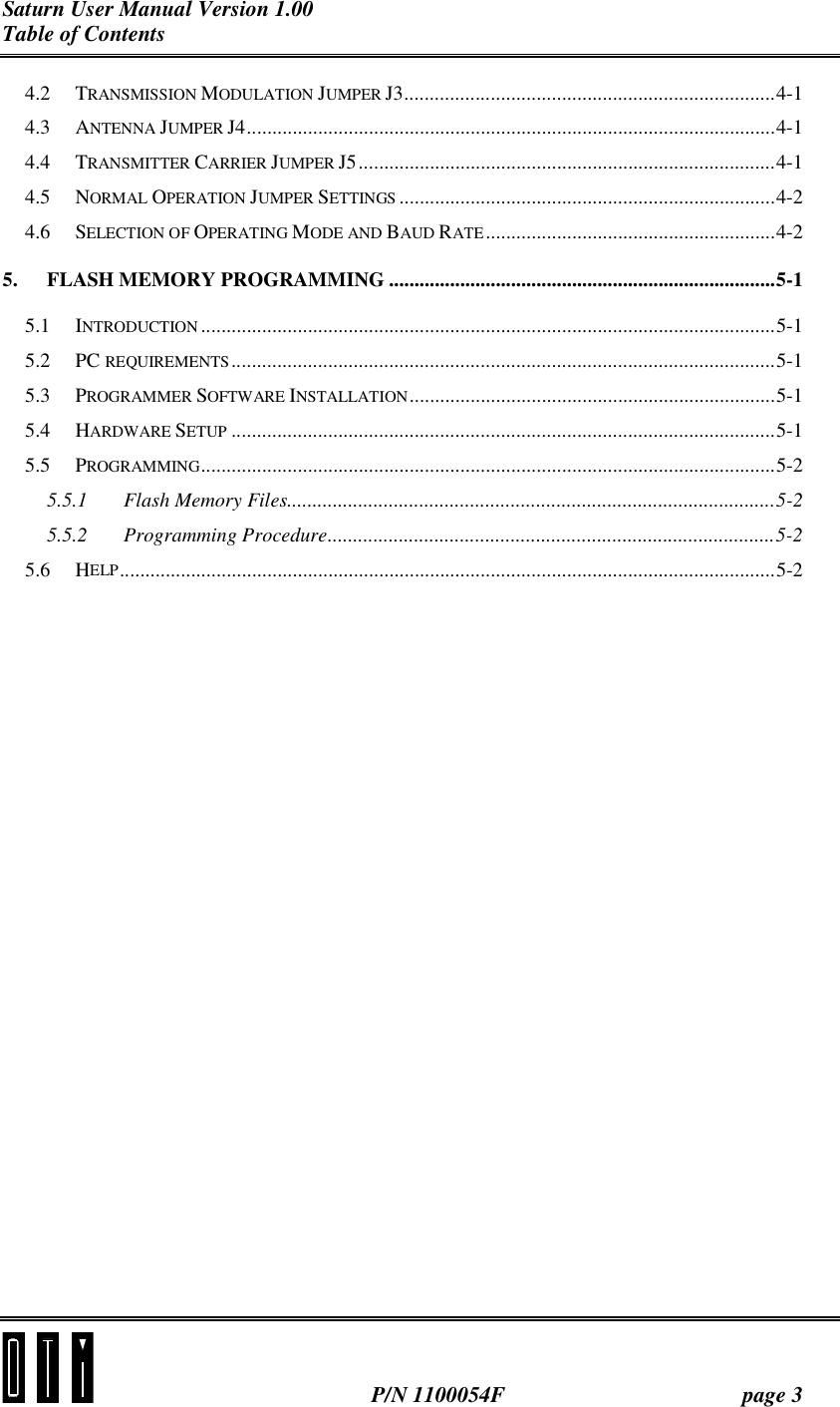 Saturn User Manual Version 1.00 Table of Contents   P/N 1100054F  page 3 4.2 TRANSMISSION MODULATION JUMPER J3.........................................................................4-1 4.3 ANTENNA JUMPER J4........................................................................................................4-1 4.4 TRANSMITTER CARRIER JUMPER J5..................................................................................4-1 4.5 NORMAL OPERATION JUMPER SETTINGS ..........................................................................4-2 4.6 SELECTION OF OPERATING MODE AND BAUD RATE.........................................................4-2 5. FLASH MEMORY PROGRAMMING ............................................................................5-1 5.1 INTRODUCTION .................................................................................................................5-1 5.2 PC REQUIREMENTS...........................................................................................................5-1 5.3 PROGRAMMER SOFTWARE INSTALLATION........................................................................5-1 5.4 HARDWARE SETUP ...........................................................................................................5-1 5.5 PROGRAMMING.................................................................................................................5-2 5.5.1 Flash Memory Files................................................................................................5-2 5.5.2 Programming Procedure........................................................................................5-2 5.6 HELP.................................................................................................................................5-2  