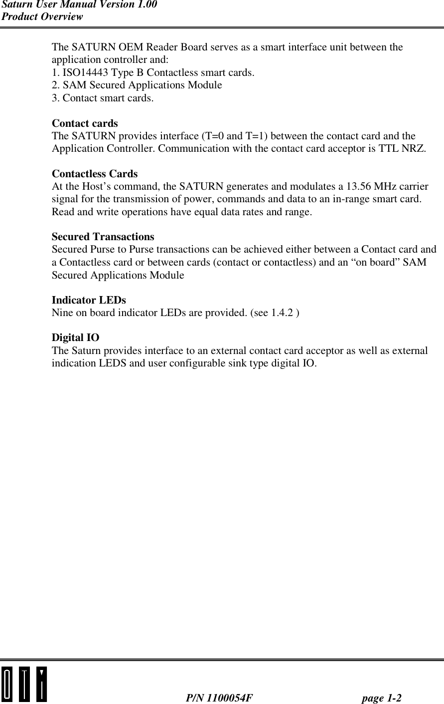 Saturn User Manual Version 1.00 Product Overview  P/N 1100054F page 1-2 The SATURN OEM Reader Board serves as a smart interface unit between the application controller and: 1. ISO14443 Type B Contactless smart cards. 2. SAM Secured Applications Module 3. Contact smart cards. Contact cards The SATURN provides interface (T=0 and T=1) between the contact card and the Application Controller. Communication with the contact card acceptor is TTL NRZ. Contactless Cards At the Host’s command, the SATURN generates and modulates a 13.56 MHz carrier signal for the transmission of power, commands and data to an in-range smart card. Read and write operations have equal data rates and range. Secured Transactions Secured Purse to Purse transactions can be achieved either between a Contact card and a Contactless card or between cards (contact or contactless) and an “on board” SAM Secured Applications Module Indicator LEDs Nine on board indicator LEDs are provided. (see 1.4.2 ) Digital IO The Saturn provides interface to an external contact card acceptor as well as external indication LEDS and user configurable sink type digital IO. 