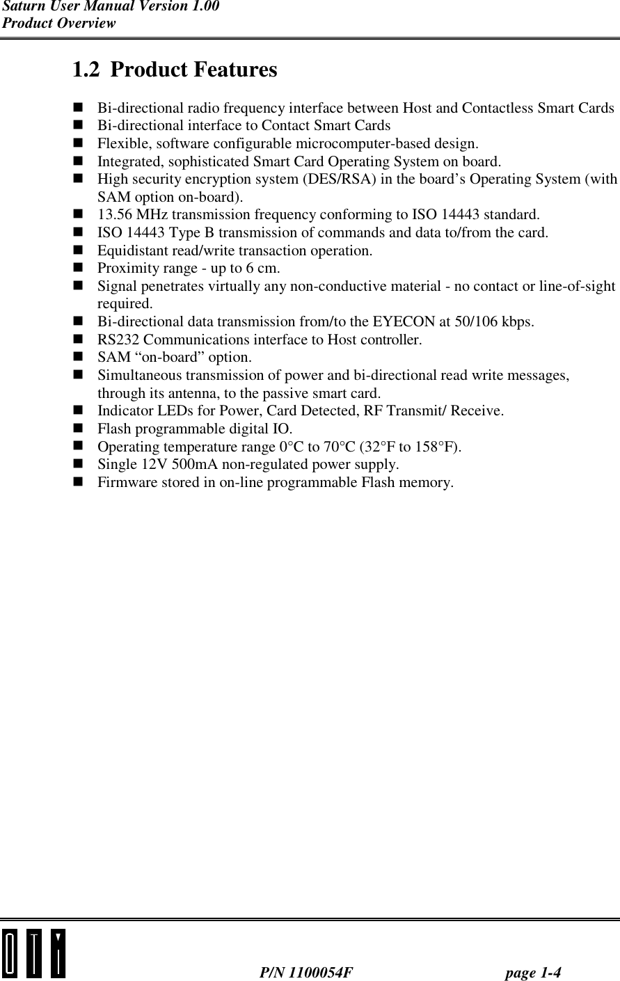 Saturn User Manual Version 1.00 Product Overview  P/N 1100054F page 1-4 1.2 Product Features ! Bi-directional radio frequency interface between Host and Contactless Smart Cards ! Bi-directional interface to Contact Smart Cards ! Flexible, software configurable microcomputer-based design. ! Integrated, sophisticated Smart Card Operating System on board. ! High security encryption system (DES/RSA) in the board’s Operating System (with SAM option on-board). ! 13.56 MHz transmission frequency conforming to ISO 14443 standard. ! ISO 14443 Type B transmission of commands and data to/from the card. ! Equidistant read/write transaction operation. ! Proximity range - up to 6 cm. ! Signal penetrates virtually any non-conductive material - no contact or line-of-sight required. ! Bi-directional data transmission from/to the EYECON at 50/106 kbps. ! RS232 Communications interface to Host controller. ! SAM “on-board” option. ! Simultaneous transmission of power and bi-directional read write messages, through its antenna, to the passive smart card. ! Indicator LEDs for Power, Card Detected, RF Transmit/ Receive. ! Flash programmable digital IO. ! Operating temperature range 0°C to 70°C (32°F to 158°F). ! Single 12V 500mA non-regulated power supply. ! Firmware stored in on-line programmable Flash memory. 