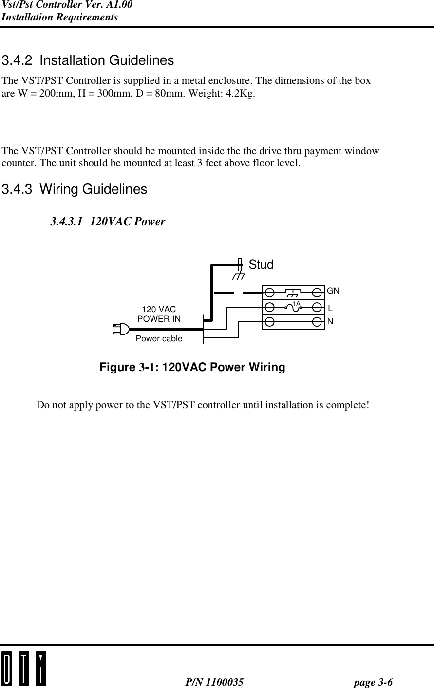 Vst/Pst Controller Ver. A1.00 Installation Requirements  P/N 1100035 page 3-6  3.4.2 Installation Guidelines The VST/PST Controller is supplied in a metal enclosure. The dimensions of the box are W = 200mm, H = 300mm, D = 80mm. Weight: 4.2Kg. The VST/PST Controller should be mounted inside the the drive thru payment window counter. The unit should be mounted at least 3 feet above floor level. 3.4.3 Wiring Guidelines 3.4.3.1 120VAC Power Figure 3-1: 120VAC Power Wiring   Do not apply power to the VST/PST controller until installation is complete!    GNDLN120 VACPOWER INPower cable1AStud