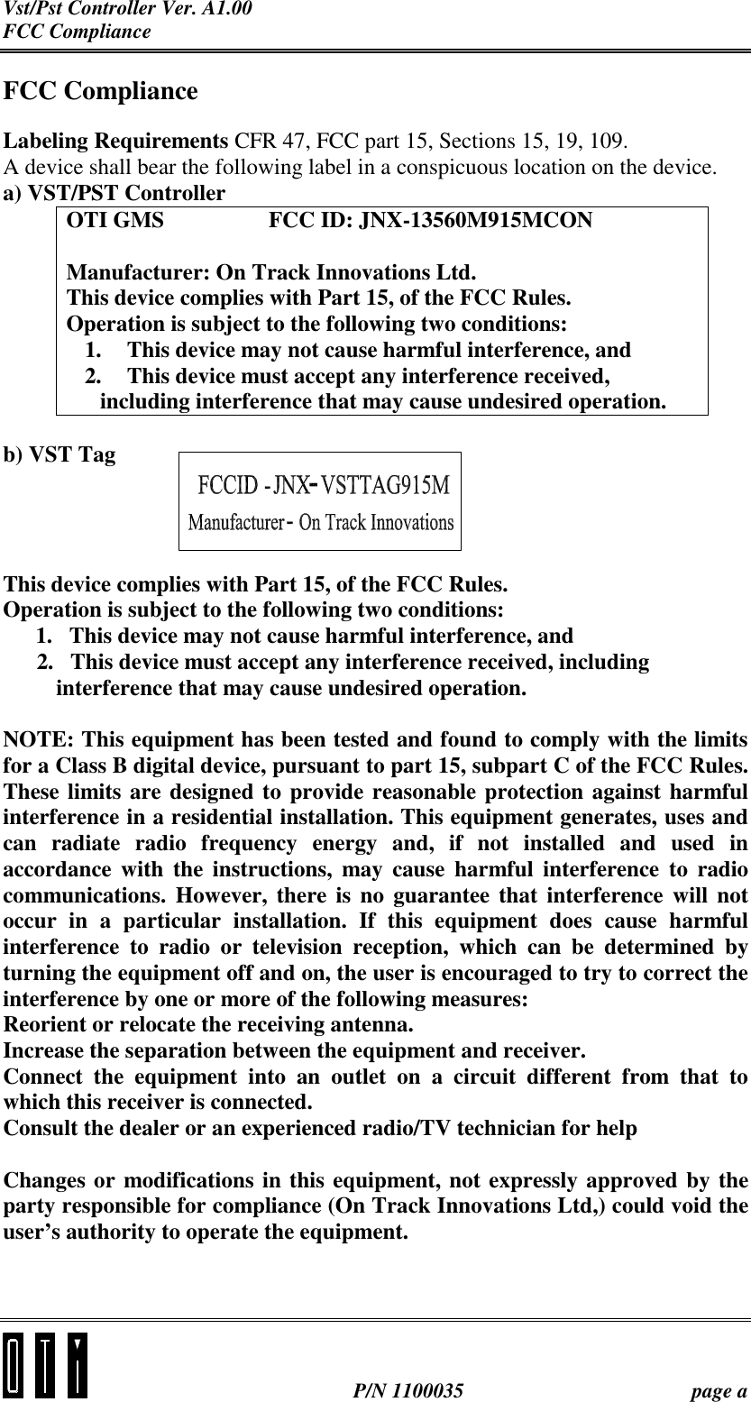 Vst/Pst Controller Ver. A1.00 FCC Compliance   P/N 1100035  page a FCC Compliance Labeling Requirements CFR 47, FCC part 15, Sections 15, 19, 109. A device shall bear the following label in a conspicuous location on the device. a) VST/PST Controller OTI GMS    FCC ID: JNX-13560M915MCON  Manufacturer: On Track Innovations Ltd. This device complies with Part 15, of the FCC Rules. Operation is subject to the following two conditions: 1.  This device may not cause harmful interference, and 2.  This device must accept any interference received, including interference that may cause undesired operation.  b) VST Tag     This device complies with Part 15, of the FCC Rules. Operation is subject to the following two conditions: 1.  This device may not cause harmful interference, and       2.   This device must accept any interference received, including    interference that may cause undesired operation.  NOTE: This equipment has been tested and found to comply with the limits for a Class B digital device, pursuant to part 15, subpart C of the FCC Rules. These limits are designed to provide reasonable protection against harmful interference in a residential installation. This equipment generates, uses and can radiate radio frequency energy and, if not installed and used in accordance with the instructions, may cause harmful interference to radio communications. However, there is no guarantee that interference will not occur in a particular installation. If this equipment does cause harmful interference to radio or television reception, which can be determined by turning the equipment off and on, the user is encouraged to try to correct the interference by one or more of the following measures: Reorient or relocate the receiving antenna. Increase the separation between the equipment and receiver. Connect the equipment into an outlet on a circuit different from that to which this receiver is connected. Consult the dealer or an experienced radio/TV technician for help  Changes or modifications in this equipment, not expressly approved by the party responsible for compliance (On Track Innovations Ltd,) could void the user’s authority to operate the equipment.  